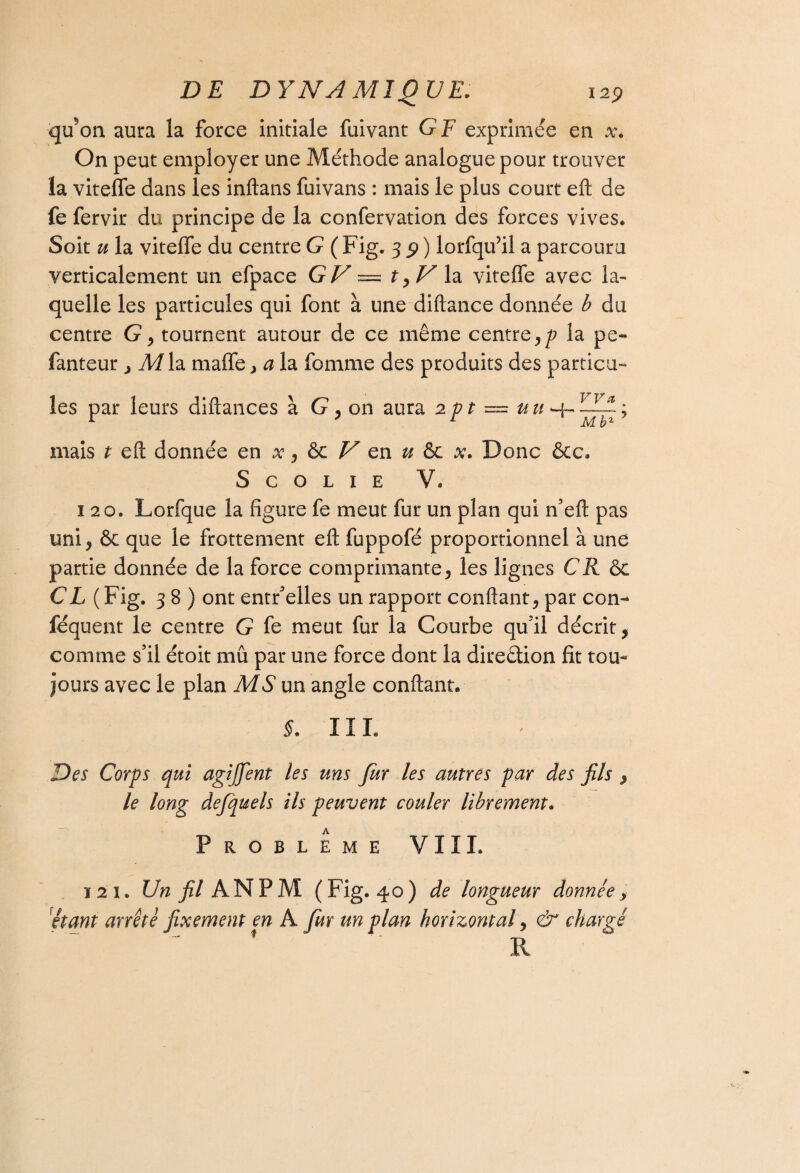 qu^on aura la force initiale fuivant GF exprimée en x. On peut employer une Méthode analogue pour trouver la viteffe dans les inftans fuivans : mais le plus court eft de fe fervir du principe de la confervation des forces vives. Soit u la viteffe du centre G ( Fig. 3 9 ) lorfqufil a parcouru verticalement un efpace GV — t la viteffe avec la¬ quelle les particules qui font à une diftance donnée b du centre G, tournent autour de ce même centre ,p la pe« fanteur > M la maffe , a la fomme des produits des particu¬ les par leurs diftances à G, on aura 2pt — u u -4- ; mais t eft donnée en x, & V en u & x. Donc &c. S C O L I E V. 120. Lorfque la figure fe meut fur un plan qui n’eft pas uni * & que le frottement eft fuppofé proportionnel à une partie donnée de la force comprimante, les lignes CR 6c CL ( Fig. 38) ont entr’elles un rapport confiant, par con- féquent le centre G fe meut fur la Courbe qu’il décrit, comme s’il étoit mû par une force dont la direction fit tou¬ jours avec le plan MS un angle confiant. §. 111. Des Corps qui agijfent les uns fur les autres par des fils , le long defquels ils peuvent couler librement. A PROBLEME VIII. 121. Un fil AN P M ( Fig. 40 ) de longueur donnée > étant arrêté fixement en A fur un plan horizontal, & chargé