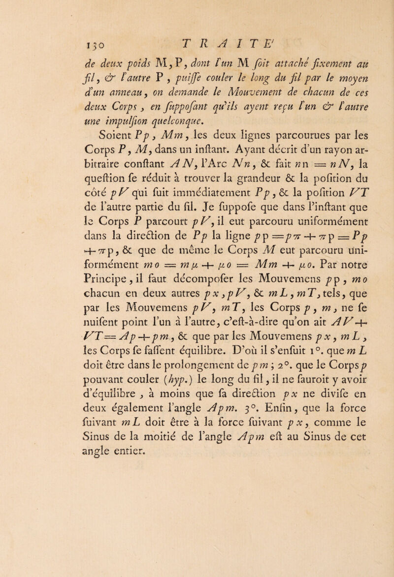 fil , & F autre P , puijfe couler le long du fil par le moyen d'un anneau y on demande le Mouvement de chacun de ces deux Corps , en Jkppofant qu'ils ayent reçu F un & F autre une impulfion quelconque. Soient Pp, Mm, les deux lignes parcourues par les Corps P, M, dans un infiant. Ayant décrit d’un rayon ar¬ bitraire confiant AN, l’Arc Nn, & fait nn — nN, la queftion fe réduit à trouver la grandeur & la pofition du côté pV qui fuit immédiatement Pp, & la pofition VT de l’autre partie du fil. Je fuppofe que dans l’inftant que le Corps P parcourt pV, il eut parcouru uniformément dans la dircélion de Pp la ligne pp—p7r-h7rp — pp •~t~ 'ce p 5 & que de même le Corps M eut parcouru uni¬ formément m o — m fi fi o = Mm -4- /.to. Par notre Principe, il faut décompofer les Mouvemens pp , mo chacun en deux autres p x ,p V, & m L, m T, tels, que par les Mouvemens pV, mT, les Corps/?, m, ne fe nuifent point l’un à l’autre, c’eft-à-dire qu’on ait AV VT — Ap -\-pm, & que par les Mouvemens p x, m L , les Corps fe faffent équilibre. D’où il s’enfuit i°. que m L doit être dans le prolongement depm; a0, que le Corps/? pouvant couler (hyp.) le long du fil, il ne fauroit y avoir d’équilibre ^ à moins que fa direêtion p x ne divife en deux également l’angle Apm. 30. Enfin, que la force fuivant mL doit être à la force fuivant p x, comme le Sinus de la moitié de l’angle Apm eft au Sinus de cet angle entier.