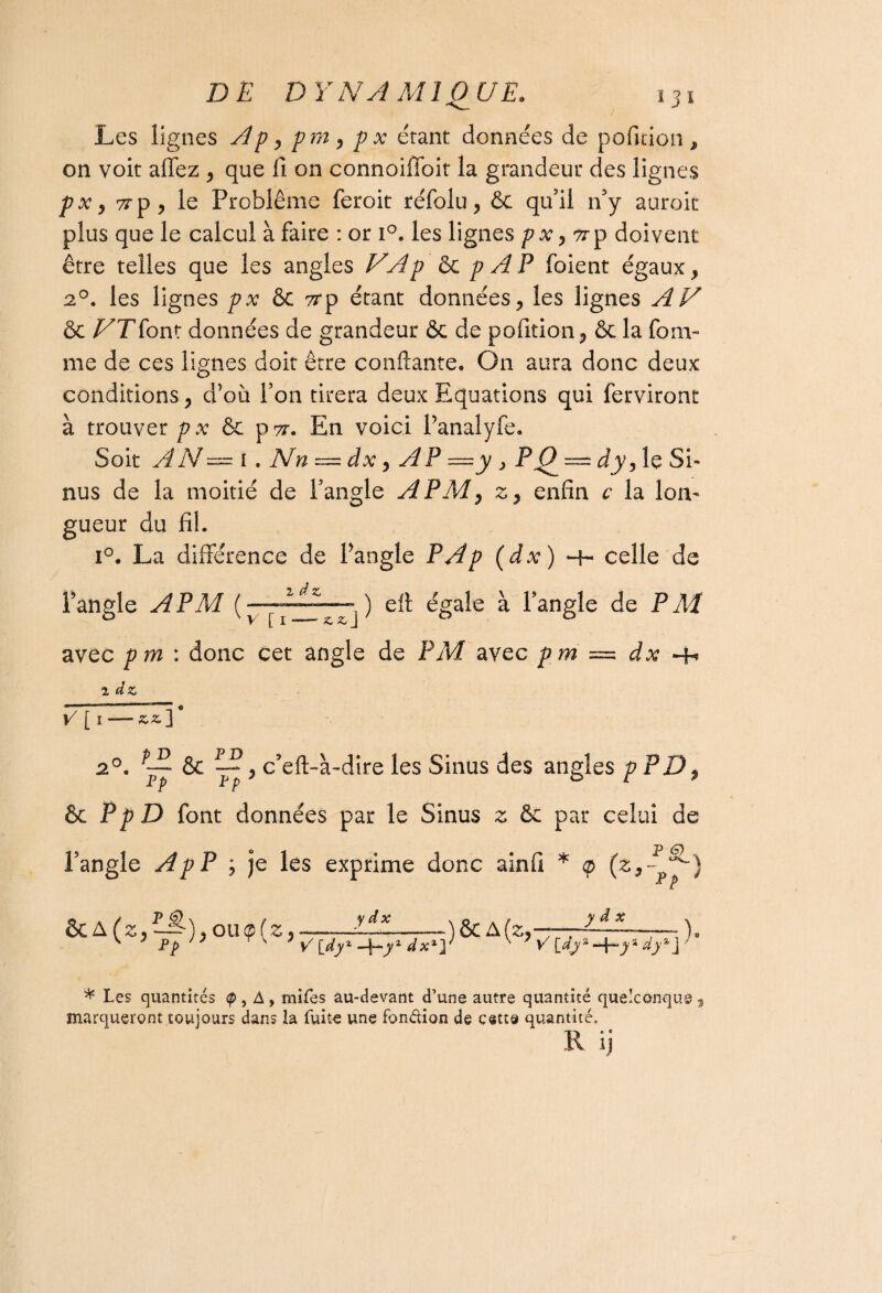 Les lignes A p y pm y p x étant données de pofition, on voit allez , que li on connoiffoit la grandeur des lignes pxy 7rp , le Problème feroit réfolu, & qu’il n’y auroit plus que le calcul à faire : or i°. les lignes pxy p doivent être telles que les angles VAp & p A P foient égaux y 2°. les lignes px 8c 7rp étant données, les lignes AU & VT font données de grandeur 8c de pofition, 8c la four¬ me de ces lignes doit être confiante. On aura donc deux conditions, d’où l’on tirera deux Equations qui ferviront à trouver p x & pyr. En voici l’analyfe. Soit AN — i» Nn — dx y AP —y > PQ — dyy le Si¬ nus de la moitié de l’angle A PM y z, enfin c la lon¬ gueur du fil. i°. La différence de l’angle P A p (dx) -h celle de l’angle A PM ( ) eft égale à l’angle de P A4 avec pm : donc cet angle de PM avec pm ~ dx -b i dz v [ i—zzp 2°. pj & c’eft-à-dire les Sinus des angles p PD 9 6c PpD font données par le Sinus z ôc par celui de l’angle ApP y je les exprime donc ainfi * (zy~p^~) £>CA(Zy1-^)yOU<p{Zy y dx V [dy1 -f-yx dx1] ) & A [Zy y â x V [dy s -4s dy1 j ) * Les quantités <p , A , mîtes au-devant d’une autre quantité quelconque , marqueront toujours dans la fuite une fonction de c«tt« quantité, R ij