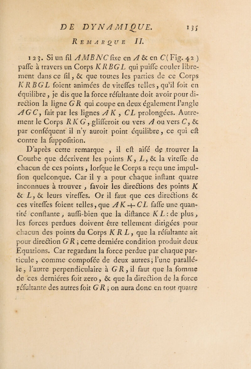 Remarque IL 125. Si un fil A MR NC fixe en A en C{ Fig. 42 ) pafie à travers un Corps KRBGL qui puiffe couler libre¬ ment dans ce fil, & que toutes les parties de ce Corps KRBGL foient animées de viteffes telles, qu'il foit en équilibre, je dis que la force réfultante doit avoir pour di¬ rection la ligne G R qui .coupe en deux également l’angle AGC, fait par les lignes AK , CL prolongées. Autre¬ ment le Corps RK G ,.glifferoit ou vers A ou vers C, & par confisquent il n’y auroit point équilibre, ce qui eft contre la fuppofition. D’après cette remarque , il eft aifé dp trouver la Courbe que décrivent les points K, L, & la viteffe de chacun de ces points , lorfque le Corps a reçu une impul- fion quelconque. Car il y a pour chaque inftant quatre inconnues à trouver , favoir les directions des points K & A, & leurs viteffes. Or il faut que ces directions & ces viteffes foient telles, que AK^-CL faffe une quan¬ tité confiante, aufli-bien que la diftance KL: de plus, les forces perdues doivent être tellement dirigées pour chacun des points du Corps K R L, que la réfultante ait pour direction G R ; cette dernière condition produit deux Equations. Car regardant la force perdue par chaque par¬ ticule, comme compofée de deux autres; Tune parallè¬ le, l’autre perpendiculaire à GR, il faut que la Tomme de ces dernières foit zéro, & que la direction de la force réfultante des autres foit G R ; on aura donc en tout quatre