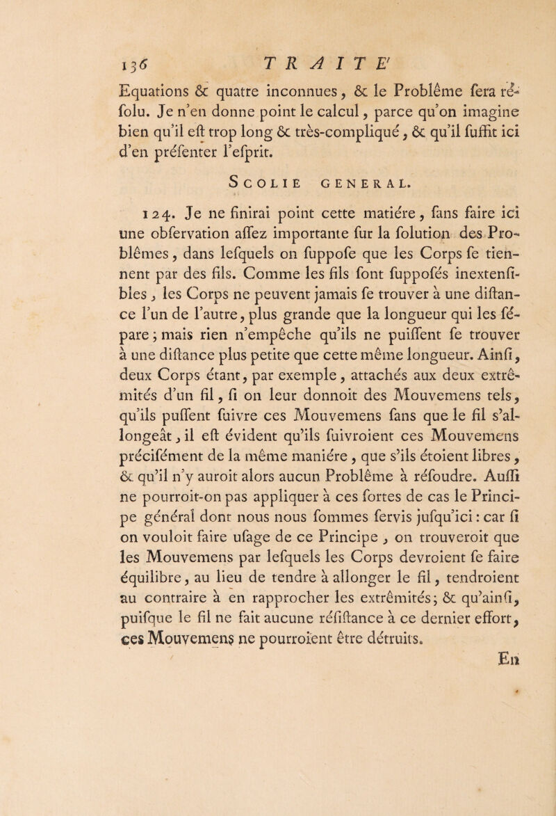 Equations & quatre inconnues, & le Problème fera ré- folu. Je n'en donne point le calcul , parce qu’on imagine bien qu’il eft trop long & très-compliqué , & qu’il fuffit ici d’en préfenter l’efprit. SCOLIE GENERAL. 124. Je ne finirai point cette matière, fans faire ici une obfervation allez importante fur la folution des Pro^ blêmes, dans lefquels on fuppofe que les Corps fe tien¬ nent par des fils. Comme les fils font fuppofés inextenfi- bles ^ les Corps ne peuvent jamais fe trouver à une diftan- ce l’un de l’autre, plus grande que la longueur qui les fé- pare ; mais rien n’empêche qu’ils ne puilfent fe trouver à une diftance plus petite que cette même longueur. Ainfi, deux Corps étant, par exemple, attachés aux deux extré¬ mités d’un fil, fi on leur donnoit des Mouvemens tels, qu’ils pulfent fuivre ces Mouvemens fans que le fil s’al¬ longeât , il eft évident qu’ils fuivroient ces Mouvemens précifément de la même manière , que s’ils étoient libres , & qu’il n’y auroit alors aucun Problème à réfoudre. Aufli ne pourroit-on pas appliquer à ces fortes de cas le Princi¬ pe général dont nous nous fommes fervis jufqu’ici : car fi on vouloir faire ufage de ce Principe , on trouveroit que les Mouvemens par lefquels les Corps devroient fe faire équilibre, au lieu de tendre à allonger le fil, tendroient au contraire à en rapprocher les extrémités; & qu’ainfi, puifque le fil ne fait aucune réfiftance à ce dernier effort, ces Mouvemens ne pourraient être détruits. En