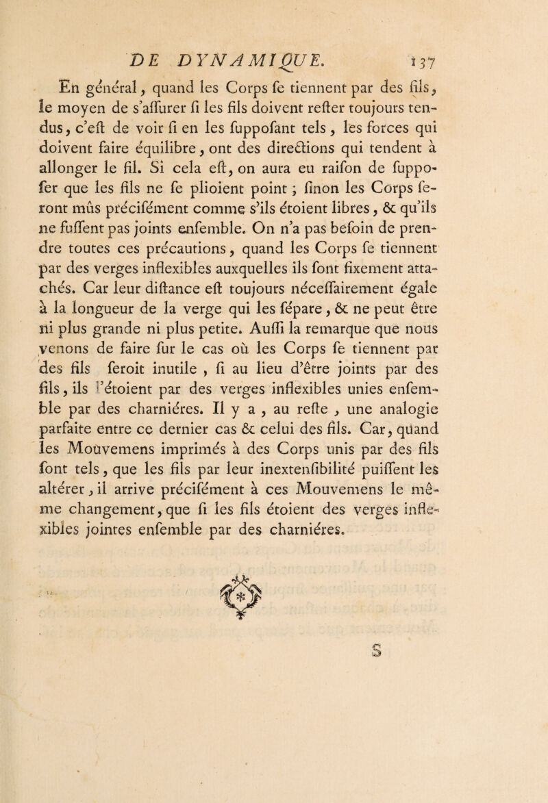 En général, quand les Corps fe tiennent par des fils., le moyen de s’affurer fi les fils doivent relier toujours ten¬ dus, c’efl de voir fi en les fuppofànt tels, les forces qui doivent faire équilibre, ont des direêlions qui tendent à allonger le fil. Si cela efi, on aura eu raifon de fuppo- fer que les fils ne fe plioient point ; finon les Corps fe¬ ront mus précifément comme s’ils étoient libres, & qu’ils ne fuffent pas joints enfemble. On n’a pas befoin de pren¬ dre toutes ces précautions, quand les Corps fe tiennent par des verges inflexibles auxquelles ils font fixement atta¬ chés. Car leur dillance eft toujours néceflairement égale à la longueur de la verge qui les fépare, & ne peut être îli plus grande ni plus petite. Aufli la remarque que nous venons de faire fur le cas où les Corps fe tiennent par des fils feroit inutile , fi au lieu d’être joints par des fils, ils Vétoient par des verges inflexibles unies enfem- ble par des charnières. Il y a , au refie , une analogie parfaite entre ce dernier cas & celui des fils. Car, quand les Moüvemens imprimés à des Corps unis par des fils font tels, que les fils par leur inextenfibilité puiffent les altérer, il arrive précifément à ces Moüvemens le mê¬ me changement , que fi les fils étoient des verges infle¬ xibles jointes enfemble par des charnières.