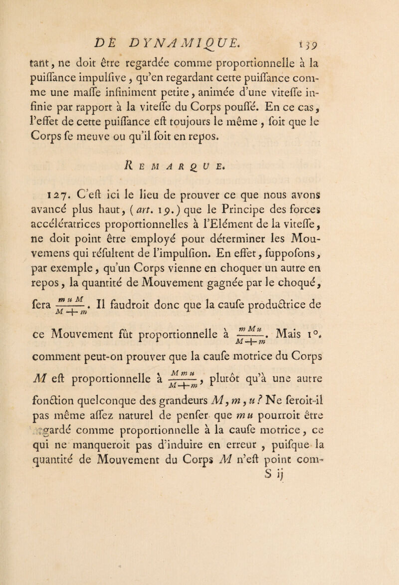 tant, ne doit être regardée comme proportionnelle à la puiffance impulfive, qu’en regardant cette puiffance com¬ me une maffe infiniment petite, animée d’une viteffe in¬ finie par rapport à la viteffe du Corps pouffé. En ce cas* l’effet de cette puiffance eft toujours le même , foit que le Corps fe meuve ou qu’il foit en repos. Remarque* I2j. C’eft ici le lieu de prouver ce que nous avons avancé plus haut, (art. ip.)que le Principe des forces accélératrices proportionnelles à l’Elément de la viteffe, ne doit point être employé pour déterminer les Mou- vemens qui réfultent de l’impulfion. En effet, fuppofons, par exemple , qu’un Corps vienne en choquer un autre en repos, la quantité de Mouvement gagnée par le choqué, fera m u M M —m ïl faudroit donc que la caufe productrice de ce Mouvement fût proportionnelle à EJM. Mais i°« M *-f- m comment peut-on prouver que la caufe motrice du Corps M eft proportionnelle à y plutôt qu’à une autre fonêtion quelconque des grandeurs M, m, u ? Ne feroit-il pas même allez naturel de penfen que mu pourroit être rgardé comme proportionnelle à la caufe motrice, ce qui ne manqueroit pas d’induire en erreur , puifque la quantité de Mouvement du Corps M n’eft point com-