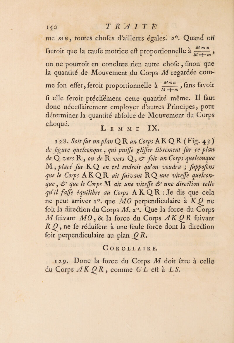 me mu, toutes chofes d’ailleurs égales. 20. Quand orî iauroit que la caule motrice eit proportionnelle a MmJr;m i on ne pourroit en conclure rien autre chofe, linon que la quantité de Mouvement du Corps M regardée com¬ me fon effet, feroit proportionnelle à ,fans favoir 11 elle feroit précifément cette quantité même. Il faut donc nécelfairement employer d’autres Principes, pour déterminer la quantité abfolue de Mouvement du Corps choqué. r JL E M M E IX. 128. Soit fur un plan QR un Corps A K QR (Fig. 43 ) de figure quelconque, qui puijfie glijfier librement fur ce plan de Q vers R, ou de R vers Q, & fit un Corps quelconque M, placé fur KQ en tel endroit qtdon voudra 3 fuppojons que le Corps ÀKQR ait fuivant RQ une vitejfie quelcon¬ que y & que le Corps M ait une vitejfie & une direction telle quil fiajfie équilibre au Corps ARQR ; Je dis que cela ne peut arriver i°. que MO perpendiculaire à Kfij ne foit la diredion du Corps M. 20. Que la force du Corps M fuivant MO, 6c la force du Corps AKCJR fuivant ne fe réduifent à une feule force dont la diredion foit perpendiculaire au plan /C Corollaire. 12p. Donc la force du Corps M doit être à celle du Corps AKJOR, comme GL eü h LS*