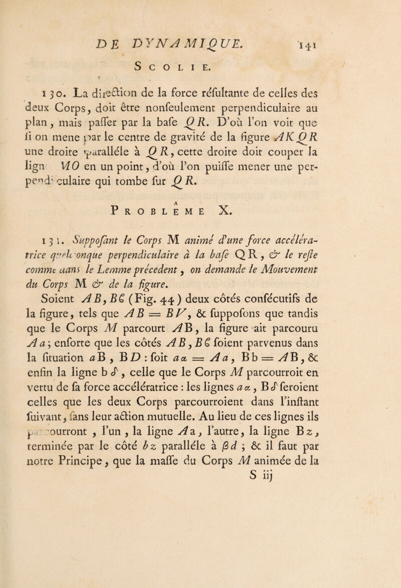 S C O L I E. i 30. La diieâion de la force réfultante de celles des deux Corps , doit être nonfeulement perpendiculaire au pian, mais paffer par la bafe QR- D’où Ton voit que il on mene par le centre de gravité de la figure AK O R une droite 'parallèle à , cette droite doit couper la îign MO en un point, d’où Ton puifïe mener une per- pend: culaire qui tombe fiat QR* A Problème X* 131. Suppofant le Corps M animé dune force accéléra¬ trice quelconque perpendiculaire à la bafe QR, & le refe comme aans le Lemme précèdent, on demande le Mouvement du Corps M & de la figure. Soient A B, B ê (Fig. 44 ) deux côtés confécutifs de la figure, tels que AB — BV, & fuppofons que tandis que le Corps M parcourt la figure ait parcouru A a ; enforte que les côtés AB,Bê foient parvenus dans la fituation a B , BD: foit a et — A a « B b = ^ B, & enfin la ligne b d , celle que le Corps M parcourroit en vertu de fa force accélératrice : les lignes a et, B efferoient celles que les deux Corps parcourroient dans Pinftant fuivant, fans leur aêtion mutuelle. Au lieu de ces lignes ils ^ ^ourront , l’un , la ligne A a, l’autre, la ligne B z, terminée par le côté bz parallèle à /Si ; & il faut par notre Principe, que la maffe du Corps A4 animée delà S.. « 11j