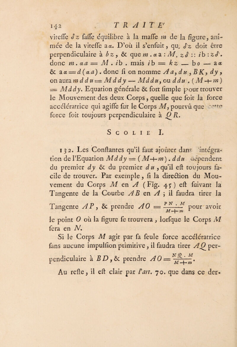 viteffe S'z fafle équilibre à la malle m de la figure, ani¬ mée de la viteffe a a. D’où il s’enfuit 9 qu, Sz doit être perpendiculaire à bz y & que m . ce a : M, z : : ib : z <P. donc m. cta — M . ib . mais z b = £ £ — bo — a et & aa-d(cta). donc 11 on nomme A a, d u 7 B K <> dy 7 on aura mddu—Mddy — Md du 7 ou d du . ( M -t- m ) '== Mddy. Equation générale & fort limple p^our trouver îe Mouvement des deux Corps, quelle que foit la force accélératrice qui agiffe fur le Corps M 7 pourvu que force foit toujours perpendiculaire a O R, S C O L I E I. ï 32. Les Confiantes qu’il faut ajouter dans 'intégra¬ tion de l’Equation Mddy — ( M-f-m ). ddu dépendent du premier dy & du premier d u 7 qu’il eft toujours fa¬ cile de trouver. Par exemple 7 fi la dire&ion du Mou¬ vement du Corps M en A (Fig. 4y) eft fuivant la Tangente de la Courbe AB en A 7 il faudra tirer la Tangente A P 7 &c prendre AO = pour avoir le point 0 où la figure fe trouvera , lorfque le Corps M fera en N. Si le Corps M agît par fa feule force accélératrice fans aucune impulfion primitive 7 il faudra tirer AQ^ per¬ pendiculaire à B D7 & prendre AO = Au refte, il eft clair par Part, 70. que dans ce der*