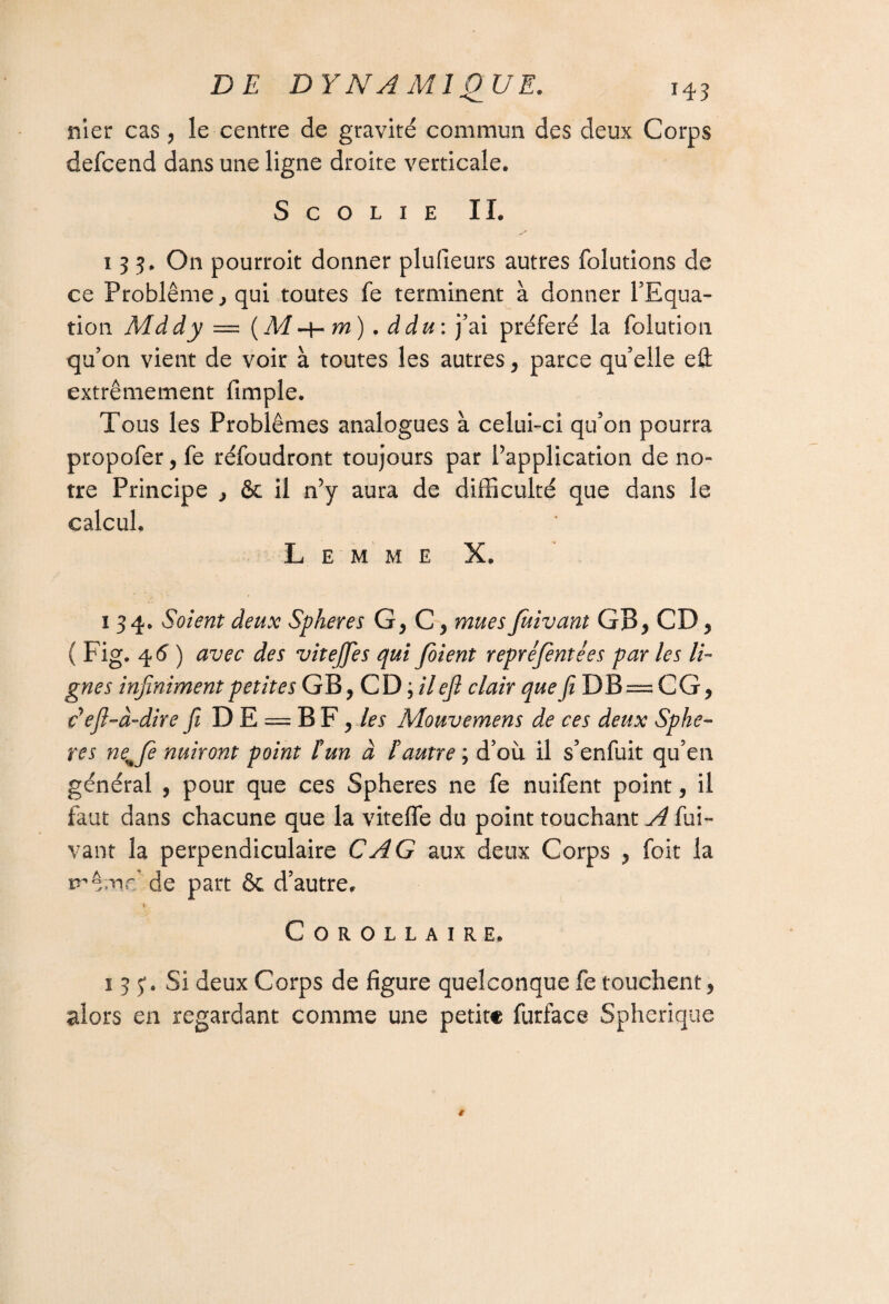 nier cas , le centre de gravite commun des deux Corps defcend dans une ligne droite verticale. S C O L I E IL 135. On pourroit donner plufieurs autres folutions de ce Problème} qui toutes fe terminent à donner l’Equa¬ tion Mddy = (M-4- m) . ddu: j’ai préféré la folution qu’on vient de voir à toutes les autres, parce qu’elle efl: extrêmement fimple. Tous les Problèmes analogues à celui-ci qu’on pourra propofer, fe réfoudront toujours par l’application de no¬ tre Principe > &c il n’y aura de difficulté que dans le calcul. L E M M E X. 134. Soient deux Spheres G, G , mues fuivant GB, CD , ( Fig. 4 6 ) avec des vitejfies qui Joient repréfient ées par les li¬ gnes infiniment petites GB, CD ; il ejl clair que Ji DB —CG, Eefil-à-dire fit D E = B F , les Mouvemens de ces deux Sphè¬ res neHJe nuiront point îun à !autre ; d’où il s’enfuit qu’en général , pour que ces Spheres ne fe nuifent point, il faut dans chacune que la viteffe du point touchant A fui¬ vant la perpendiculaire CAG aux deux Corps , foit la même de part & d’autre, r Corollaire. 1 3 y. Si deux Corps de figure quelconque fe touchent, alors en regardant comme une petite furface Spherique