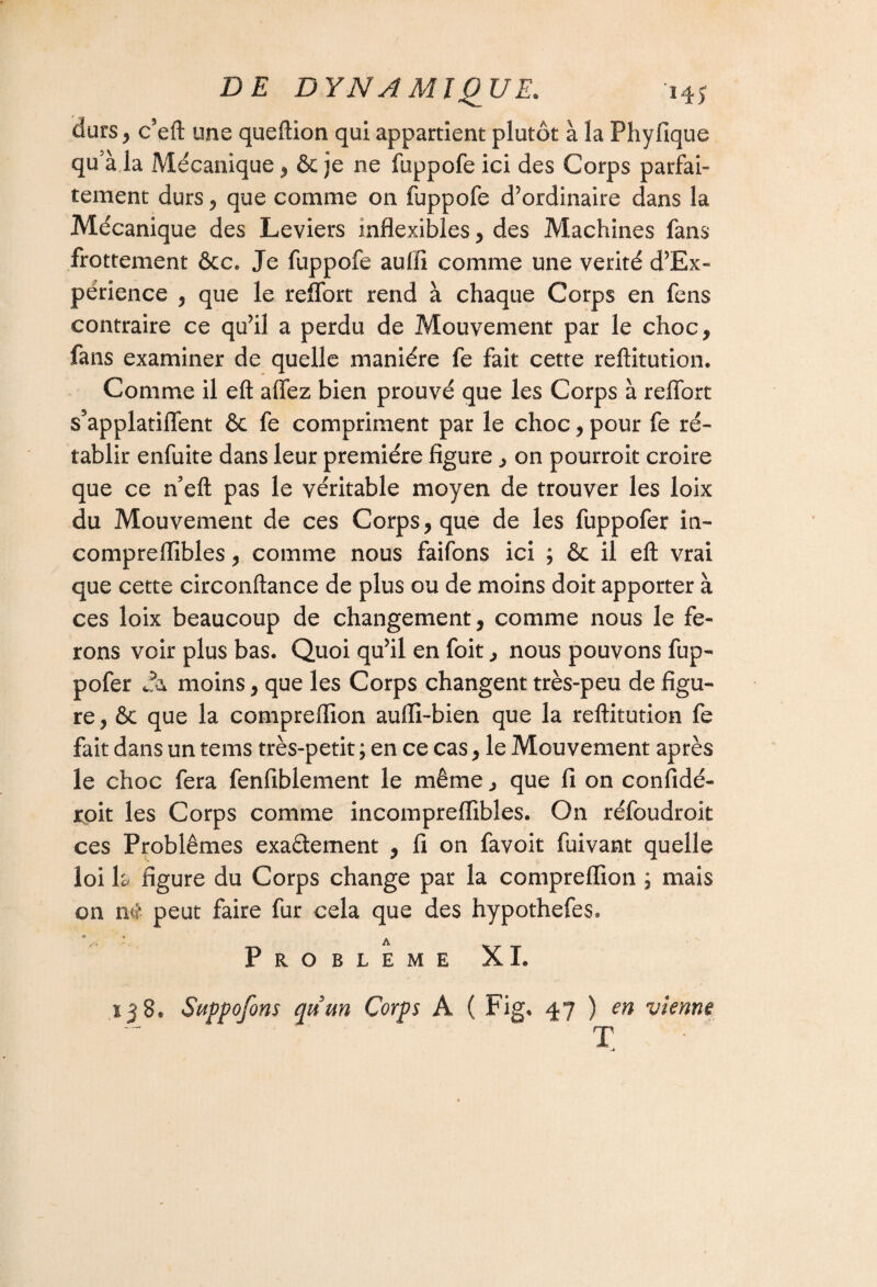 durs, c’eft une queftion qui appartient plutôt à la Phyfique qu5à la Mécanique, & je ne fuppofe ici des Corps parfai¬ tement durs , que comme on fuppofe d’ordinaire dans la Mécanique des Leviers inflexibles , des Machines fans frottement ôcc, Je fuppofe aufii comme une vérité d’Ex- përience , que le reflbrt rend à chaque Corps en fens contraire ce qu’il a perdu de Mouvement par le choc, fans examiner de quelle manière fe fait cette reftitution. Comme il eft allez bien prouvé que les Corps à reflbrt s’applatiflent ôc fe compriment par le choc, pour fe ré¬ tablir enfuite dans leur première figure, on pourroit croire que ce n’eft pas le véritable moyen de trouver les loix du Mouvement de ces Corps, que de les fuppofer in- compreflïbles, comme nous faifons ici ; êc il eft vrai que cette circonftance de plus ou de moins doit apporter à ces loix beaucoup de changement , comme nous le fe¬ rons voir plus bas. Quoi qu’il en foit, nous pouvons fup¬ pofer moins, que les Corps changent très-peu de figu¬ re , & que la compreflion aufli-bien que la reftitution fe fait dans un tems très-petit ; en ce cas, le Mouvement après le choc fera fenfiblement le même, que fi on confidé- roit les Corps comme incompreflibles. On réfoudroit ces Problèmes exaâement , fi on favoit fuivant quelle loi h figure du Corps change par la compreflion ; mais on ntt* peut faire fur cela que des hypothefes* PROBLEME XI. 138. Suppofons qu’un Corps A ( Fig. 47 ) en vienne T