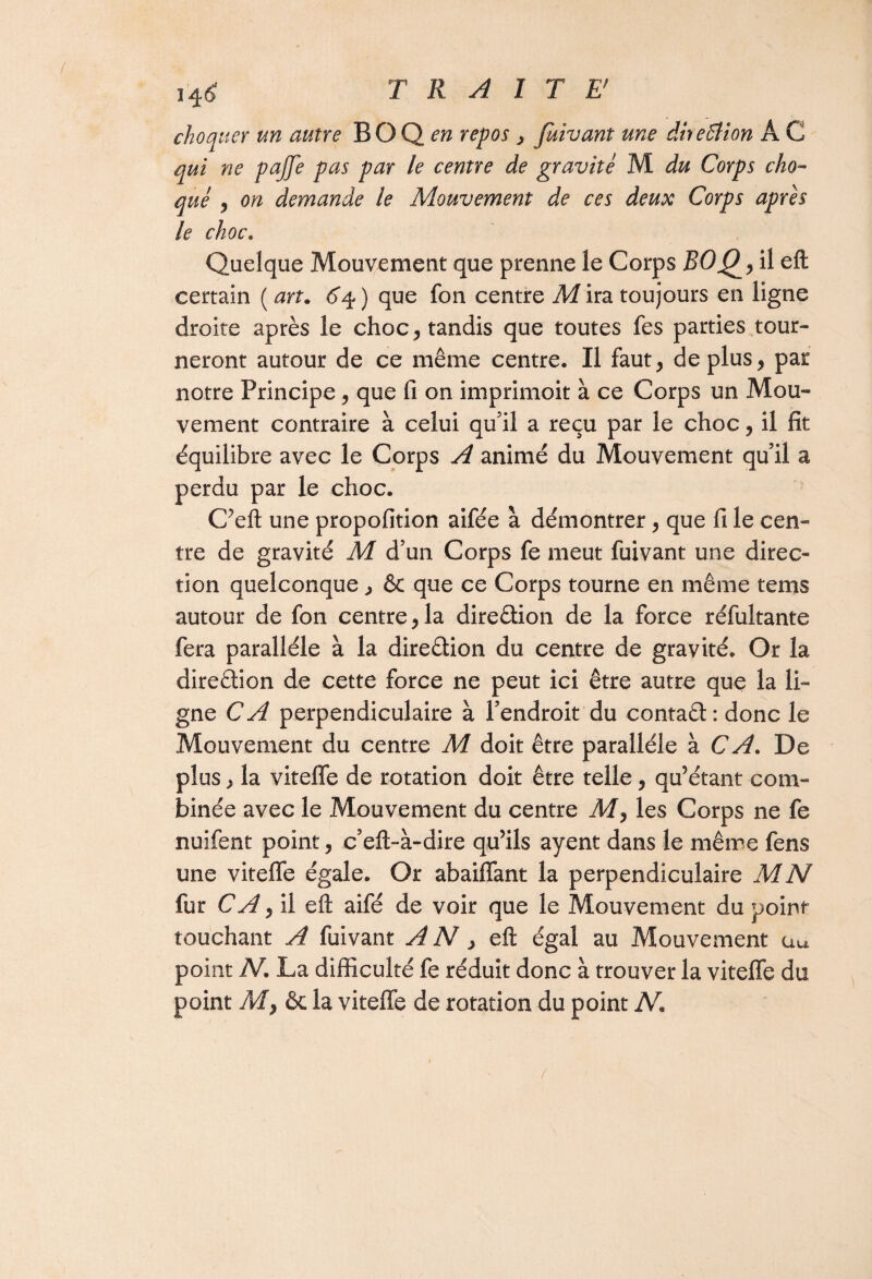 T R A I T E choquer un autre BOQ^ repos , fuivant une dheBion A G qui ne pajfe pas par le centre de gravite M du Corps cho¬ qué , on demande le Mouvement de ces deux Corps après le choc. Quelque Mouvement que prenne le Corps ROQ> il eft: certain ( an. <5*4 ) que fon centre M ira toujours en ligne droite après le choc y tandis que toutes fes parties tour¬ neront autour de ce même centre. Il faut, de plus, par notre Principe, que fi on imprimoit à ce Corps un Mou¬ vement contraire à celui qu’il a reçu par le choc, il fit équilibre avec le Corps A animé du Mouvement quil a perdu par le choc. C’eft une propofition aifée à démontrer, que fi le cen¬ tre de gravité M d’un Corps fe meut fuivant une direc¬ tion quelconque, & que ce Corps tourne en même tems autour de fon centre, la direction de la force réfultante fera parallèle à la dire&ion du centre de gravité. Or la direction de cette force ne peut ici être autre que la li¬ gne CA perpendiculaire à l’endroit du contaêt: donc le Mouvement du centre M doit être parallèle à CA. De plus, la viteffe de rotation doit être telle, qu’étant com¬ binée avec le Mouvement du centre My les Corps ne fe nuifent point, c’eft-à-dire qu’ils ayent dans le même fens une viteffe égale. Or abaiffant la perpendiculaire M N fur CA y il eft aifé de voir que le Mouvement du point touchant A fuivant A N, eft égal au Mouvement au point N. La difficulté fe réduit donc à trouver la viteffe du point My & la viteffe de rotation du point N.