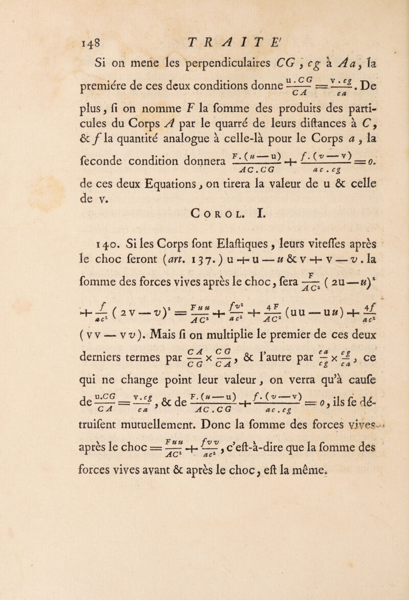 Si on mene les perpendiculaires CG 9 cg k Aa ]îz première de ces deux conditions donne De plus j fi on nomme F la fomme des produits des parti¬ cules du Corps A par le quarré de leurs diftances à C, ôcjf la quantité analogue à celle-là pour le Corps a 9 la fécondé condition donnera F: hh ^ = o. AC. CG ac.cg de ces deux Equations on tirera la valeur de u ôc celle de v. C O R O L. I. 140. Si les Corps font Elaftiques , leurs vitefles après le choc feront (art. 137*) u-f-u — «&V4- v — v » la fomme des forces vives après le choc 9 fera ( zu—u)% fv‘ 4- ^7 -H — (uu •— u&) -f- ™ 4/ CIO1 (2V—v),sss ( v v —vx>). Mais fi on multiplie le premier de ces deux derniers termes par — x —, & l’autre par — x — > ce qui ne change point leur valeur, on verra qu’à caufe = ^, ôc de 0, ils fe dé- c a AC .C G ac . ce u.CG CA c a ?  AC.CG ' ctc.cg truifent mutuellement. Donc la fomme des forces viye.y après le choc = , c?eft-à-dire que la fomme des C-T ^ 6b forces vives avant & après le choc, eft la même.