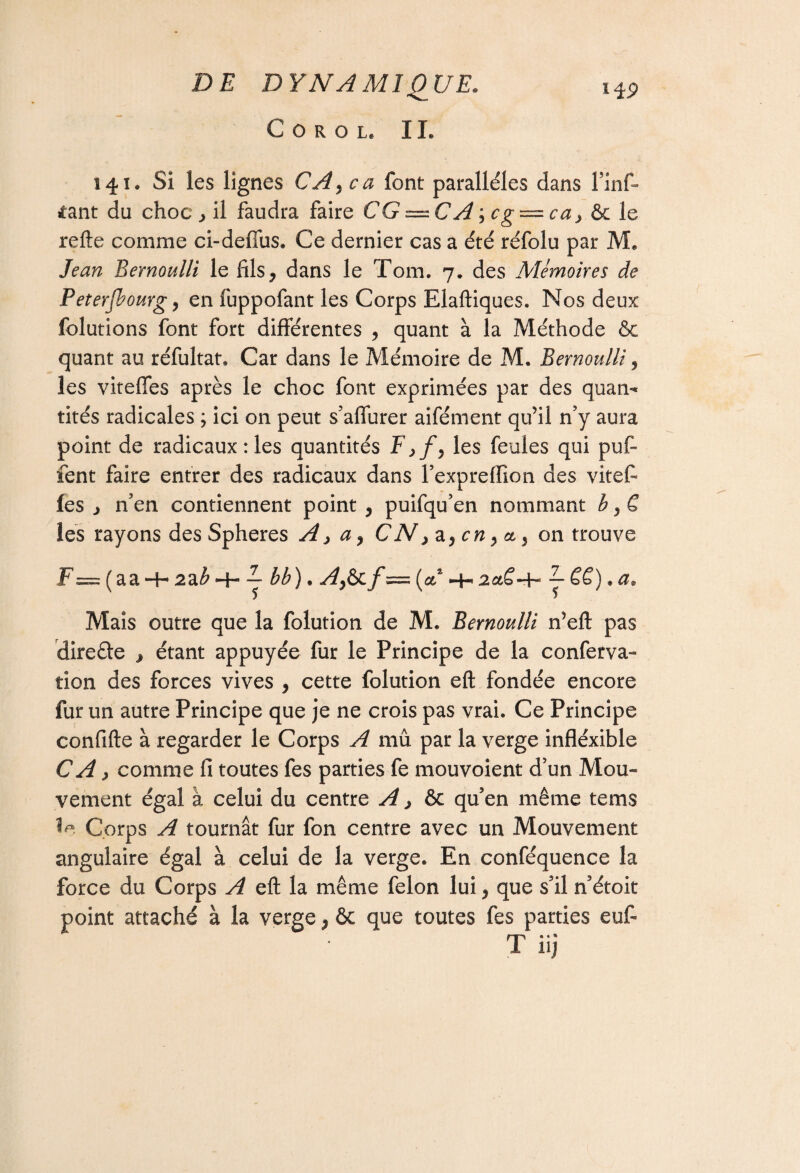 C O R O Le IL 141. Si les lignes CA> ca font parallèles dans l’inf» >tant du choc , il faudra faire CG — C A^cg — ca} & le refte comme ci-deffus. Ce dernier cas a été réfolu par M* Jean Bernoulli le fils, dans le Tom. 7. des Mémoires de Peterjbourg, en fuppofant les Corps Elaftiques. Nos deux folutions font fort différentes , quant à la Méthode & quant au réfultat. Car dans le Mémoire de M. Bernoulli, les viteffes après le choc font exprimées par des quan** tités radicales ; ici on peut s’affurer aifément qu’il n’y aura point de radicaux: les quantités F,/, les feules qui puf- fent faire entrer des radicaux dans l’exprefïïon des vite fi les j n’en contiennent point , puifqu’en nommant b, C les rayons des Spheres A, a, C N > a, en, & 5 on trouve F = ( a a 2 a b *-4- — b b ) • Afëi f = ( & -4-* —h J- CC • « ct s Mais outre que la folution de M. Bernoulli n’eft pas dire&e , étant appuyée fur le Principe de la conferva- tion des forces vives , cette folution eft fondée encore fur un autre Principe que je ne crois pas vrai. Ce Principe confifte à regarder le Corps A mû par la verge infléxible CA > comme fi toutes fes parties fe mouvoient d’un Mou¬ vement égal à celui du centre A > & qu’en même tems Corps A tournât fur fon centre avec un Mouvement angulaire égal à celui de la verge. En conféquence la force du Corps A eft la même félon lui, que s’il n’étoit point attaché à la verge, & que toutes fes parties eufi