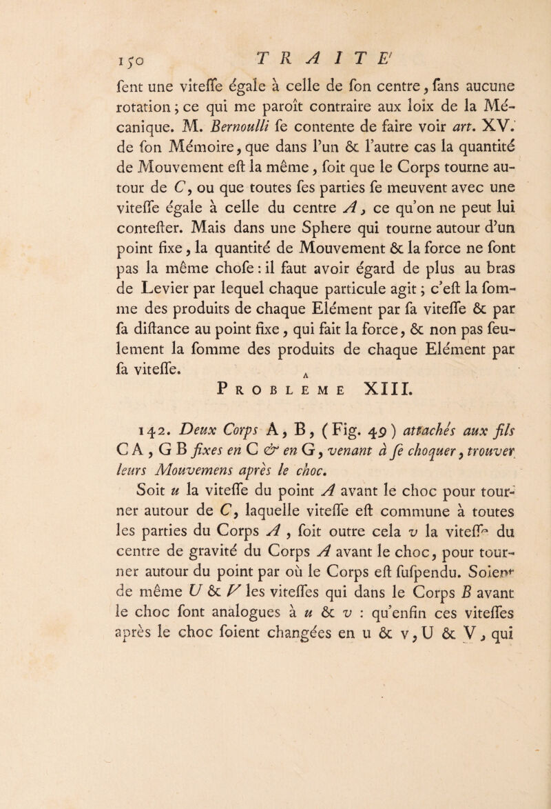 fent une vitefie égale à celle de fon centre, fans aucune rotation ; ce qui me paroît contraire aux îoîx de la Mé¬ canique. M. Bernoulli fe contente de faire voir art. XV. de fon Mémoire, que dans l’un & l’autre cas la quantité de Mouvement eft la même, foit que le Corps tourne au¬ tour de C, ou que toutes fes parties fe meuvent avec une vitefie égale à celle du centre A, ce qu’on ne peut lui contefter. Mais dans une Sphere qui tourne autour d’un point fixe, la quantité de Mouvement & la force ne font pas la même chofe : il faut avoir égard de plus au bras de Levier par lequel chaque particule agit ; c’eft la fora¬ me des produits de chaque Elément par fa vitefie & par fa diftance au point fixe, qui fait la force, & non pas feu¬ lement la fournie des produits de chaque Elément par fa vitefie, A PROBLEME XIII. 142. Deux Corps A, B, (Fig. 49) attachés aux fils CA, GB fixes en C & en G, venant à fe choquer, trouver leurs Mouvemens apres le choc. Soit u la vitefie du point A avant le choc pour tour¬ ner autour de C, laquelle vitefie eft commune à toutes les parties du Corps A , foit outre cela v la viteffc du centre de gravité du Corps A avant le choc, pour tour¬ ner autour du point par où le Corps eft fufpendu. Soient de même U ôe V les vitefles qui dans le Corps B avant le choc font analogues à u & v : qu’enfin ces vitefies après le choc foient changées en u & v,U & V; qui