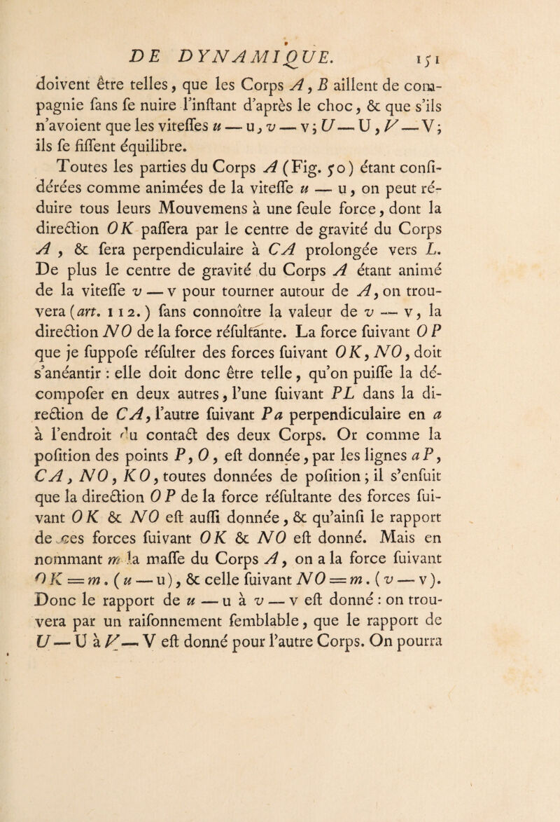 doivent être telles, que les Corps A, B aillent de com¬ pagnie fans fe nuireTinftant d’après le choc, & que s’ils n’avoient que les viteffes u — u, v — v; U—* U, V — V; ils fe fiflent équilibre. Toutes les parties du Corps A (Fig. yo) étant confi- dérées comme animées de la vitefle u — u, on peut ré¬ duire tous leurs Mouvemens à une feule force, dont la direction OK paffera par le centre de gravité du Corps A , ôc fera perpendiculaire à CA prolongée vers L. De plus le centre de gravité du Corps A étant animé de la viteife v— v pour tourner autour de A, on trou¬ vera (art* i 12.) fans connoître la valeur de v — v, la direction NO de la force réfulfânte. La force fuivant 0 P que je fuppofe réfulter des forces fuivant OK, NO, doit s’anéantir : elle doit donc être telle, qu’on puiffe la dé- compofer en deux autres, l’une fuivant PL dans la di¬ rection de CA, l’autre fuivant P a perpendiculaire en a à l’endroit du contaCt des deux Corps. Or comme la pofition des points P ,0, eft donnée, par les lignes a P, CA y NO, KO, toutes données de pofition; il s’enfuit que la direction 0 P de la force réfultante des forces fui¬ vant 0 K ôc NO eft aulïï donnée, & qu’ainfi le rapport de ces forces fuivant OK & NO eft donné. Mais en nommant m la malle du Corps A, on a la force fuivant QK — m Qu — u), ôc celle fuivant NO = mQv — v ). Donc le rapport de æ — u à v — veft donné : on trou¬ vera par un raifonnement femblable, que le rapport de U — U à N— V eft donné pour Pautre Corps. On pourra