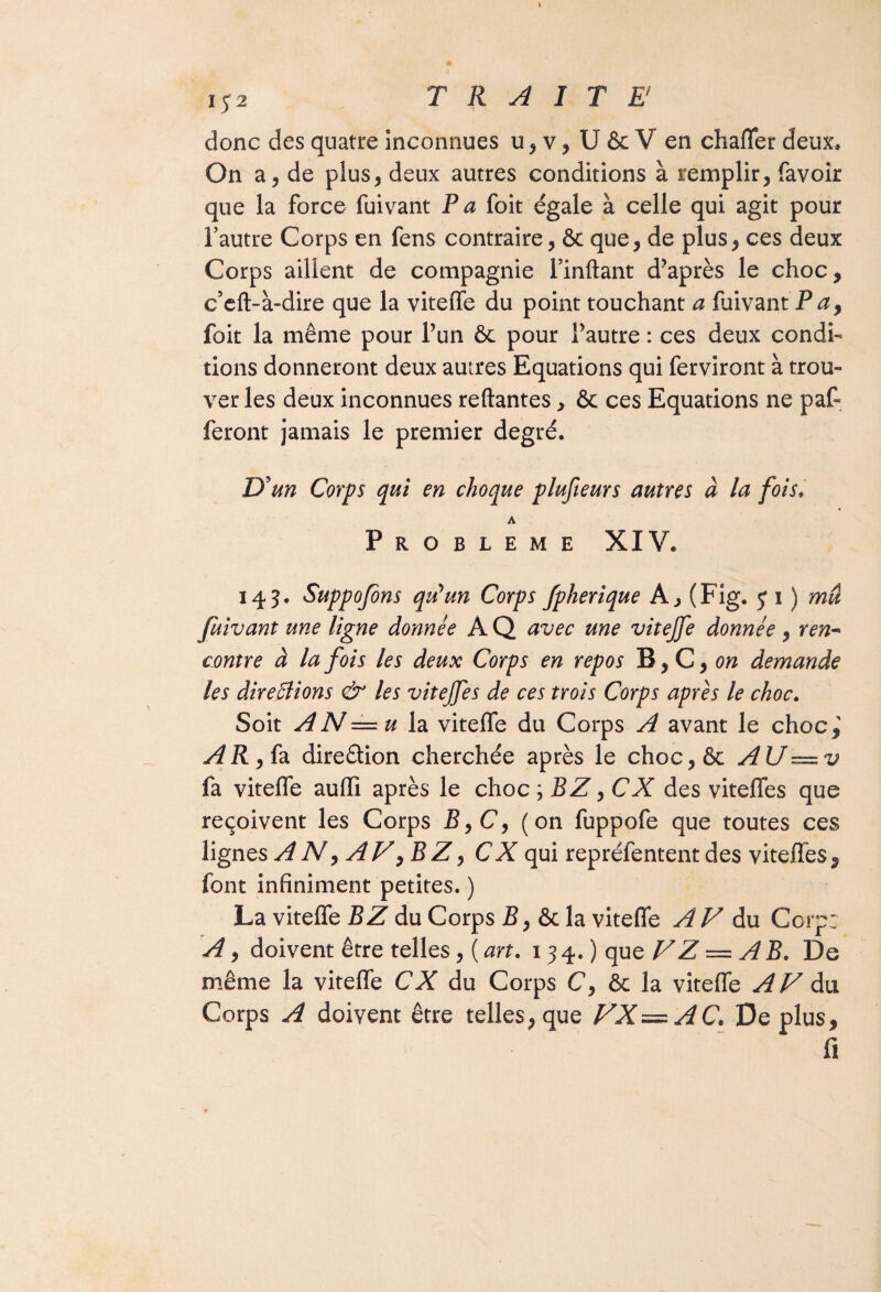 donc des quatre inconnues u5v, U 6e V en chaffer deux. On a 5 de plus* deux autres conditions à remplir, favoir que la force fuivant P a foit égale à celle qui agit pour l’autre Corps en fens contraire, & que, de plus, ces deux Corps aillent de compagnie l’mftant d’après le choc, c’eft-à-dire que la viteffe du point touchant a fuivant P a, foit la même pour l’un & pour l’autre : ces deux condi¬ tions donneront deux autres Equations qui ferviront à trou¬ ver les deux inconnues reliantes, & ces Equations ne par¬ feront jamais le premier degré. D'un Corps qui en choque plufieurs autres à la fois• Problème XIV. 143. Suppojons qu'un Corps fpherique A, (Fig. j 1 ) mû fuivant une ligne donnée A Q avec une vitejfe donnée , ren¬ contre à la fois les deux Corps en repos B, C, on demande les directions & les vitejfes de ces trois Corps après le choc. Soit A N = u la vitelfe du Corps A avant le choc,' AR,ia direêtion cherchée après le choc,& AU—v fa viteffe auffi après le choc; BZ ,CX des viteffes que reçoivent les Corps £,C, (on fuppofe que toutes ces lignes A N, AF^BZ, CA qui repréfentent des viteffes, font infiniment petites. ) La viteffe B Z du Corps B, & la viteffe AV du Corp: A, doivent être telles, ( art. 134.) que VZ — AB. De même la viteffe CX du Corps C, & la viteffe A F du Corps A doivent être telles, que FX —AC. De plus, fi