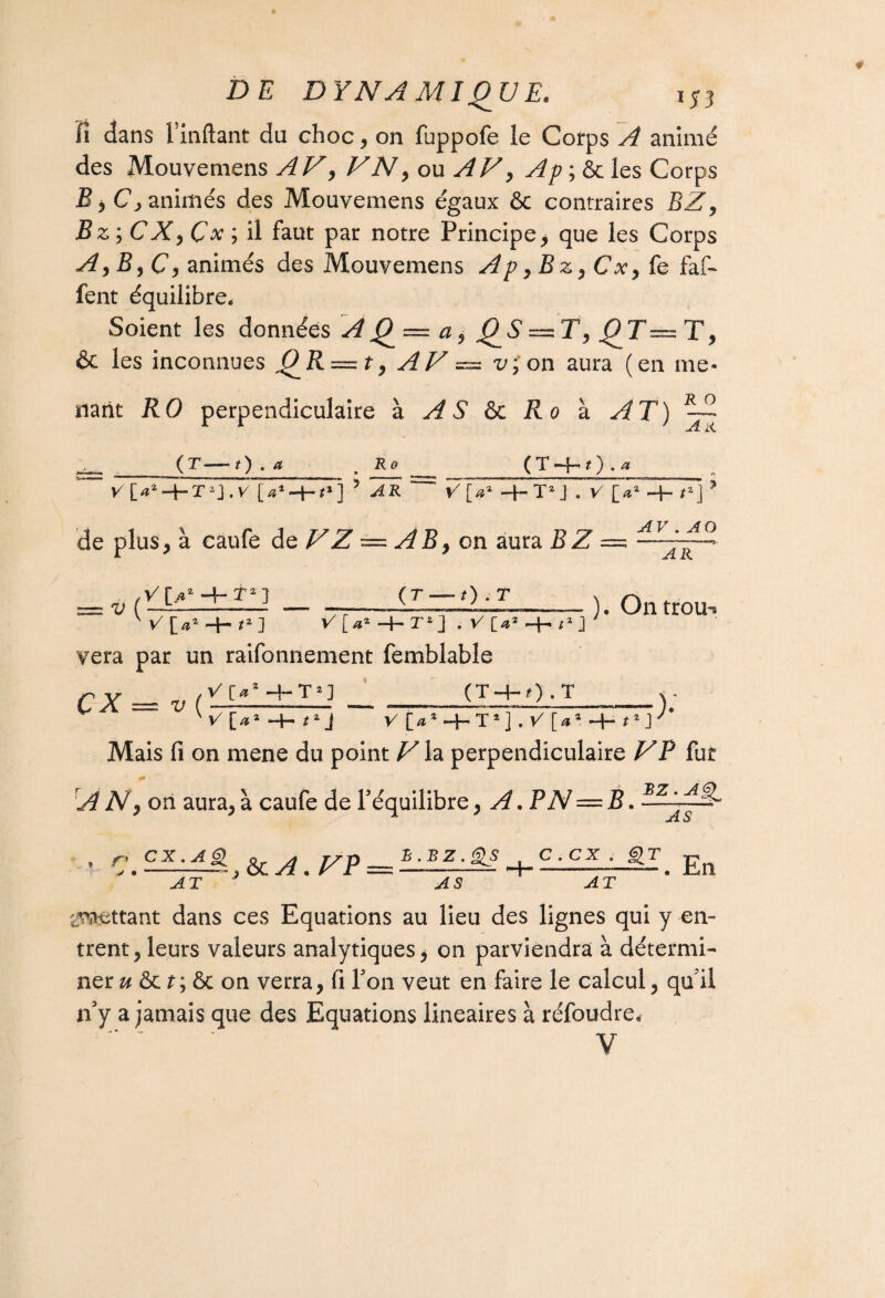 fi dans Imitant du choc, on fuppofe le Cotps A animé des Mouvemens A V, F N, ou AV, Ap ; & les Corps B * Cy animés des Mouvemens égaux & contraires BZ, Bz yCXy Çx ; il faut par notre Principe, que les Corps A 9B9C y animés des Mouvemens A p yBz9Cx9 fe faf- fent équilibre. Soient les données A Q — a, Q S — T, Q T — T, & les inconnues O II —t, AV ^ v,on aura (en me* r o nant RO perpendiculaire à A S ôc Ro à AT) (r—0 . a Ro ( X •—f-*1 ) . a V [a'-irt*] ? AR de plus, à caufe de VZ — AB, on aura B Z V[a1 -4-T2J . V [>a -+- />] ’ AV . AO AR V ( V[s2 -4-î2 ] (T — O-T 12] V [a‘-t-T‘] . V [a yera par un raifonnement femblable ÇX — V (V[a2 (T-+-O .T ). Ontrou- )•' V [a2 -H tz J V [a* HH T2] . V [œz -f- tz J Mais fi on mene du point Vh perpendiculaire VP fut A N9 on aura, à caufe de l’équilibre, A.PN — B. JlL u , ç ex. A§i & A y p _ l-±z_-££ C, C£_Lgr E AT -4 S iV^ettant dans ces Equations au lieu des lignes qui y en¬ trent, leurs valeurs analytiques* on parviendra à détermi¬ ner u & t\ ôc on verra, fi l’on veut en faire le calcul, qu’il n’y a jamais que des Equations linéaires à réfoudre, * ~ V