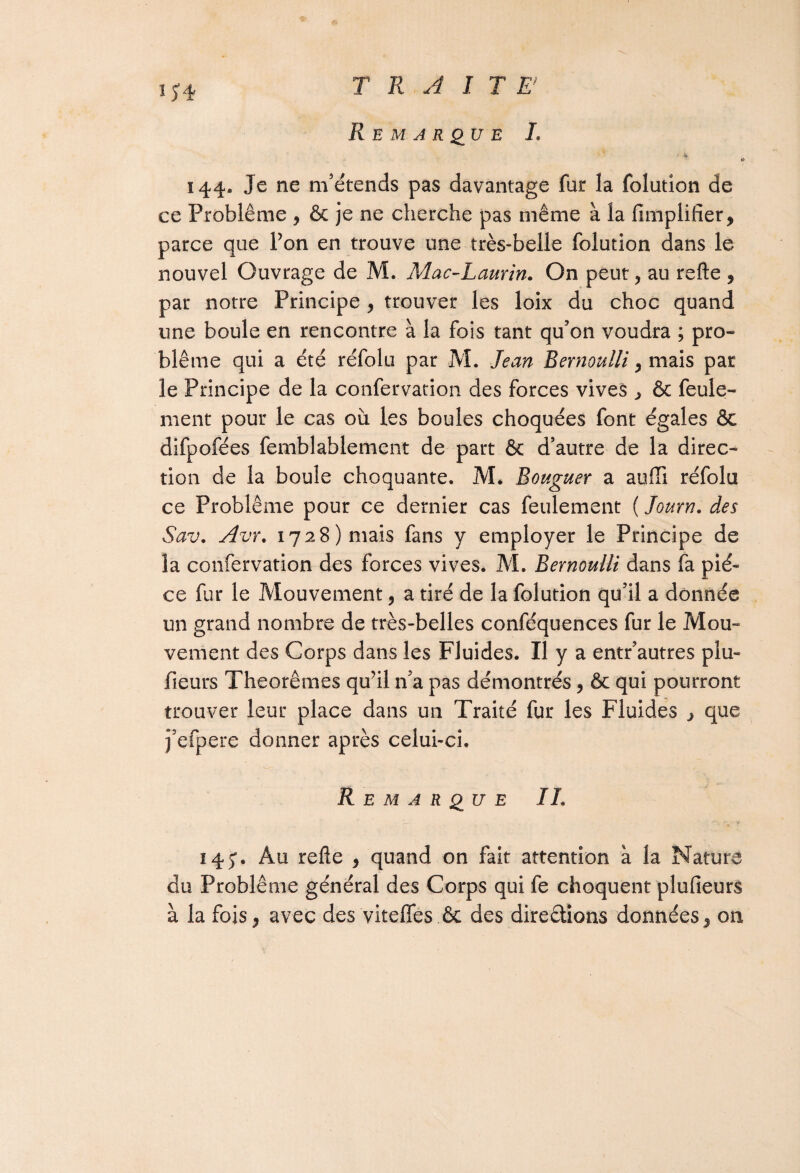 If* Remarque L 144. Je ne m’étends pas davantage fur la folution de ce Problème , & je ne cherche pas même à la Amplifier, parce que Pon en trouve une très-belle folution dans le nouvel Ouvrage de M. Mac-Laurin. On peut, au refte , par notre Principe , trouver les loix du choc quand une boule en rencontre à la fois tant qu’on voudra ; pro¬ blème qui a été réfolu par M. Jean Bernoulli, mais par le Principe de la confervation des forces vives ^ & feule¬ ment pour le cas où les boules choquées font égales & difpofées femblablement de part & d’autre de la direc¬ tion de la boule choquante. M. Bouguer a auffi réfolu ce Problème pour ce dernier cas feulement ( Journ. des Sav. Avr. 1728) mais fans y employer le Principe de la confervation des forces vives. M. Bernoulli dans fa piè¬ ce fur le Mouvement, a tiré de la folution qu’il a donnée un grand nombre de très-belles conféquences fur le Mou¬ vement des Corps dans les Fluides. Il y a entr’autres plu- fieurs Théorèmes qu’il n’a pas démontrés, & qui pourront trouver leur place dans un Traité fur les Fluides > que j’efpere donner après celui-ci. Remarque IL 14 Au refte , quand on fait attention à la Nature du Problème général des Corps qui fe choquent plufieurs à la fois, avec des vitefles ôc des directions données, on