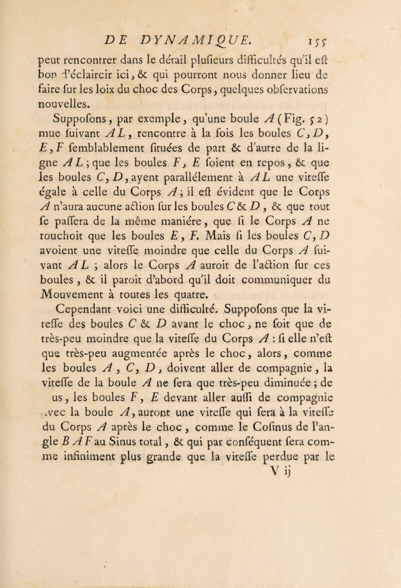 peut rencontrer dans le détail plufieurs difficultés qull eft bon d’éclaircir icijêt qui pourront nous donner lieu de faire fur les loix du choc des Corps, quelques obfervations nouvelles. Suppofons, par exemple, qu’une boule A (Fig. y2) mue fuivant AL, rencontre à la fois les boules Cfi-D, £,F femblablement fituées de part & d’autre de la li¬ gne A L ; que les boules F, E foient en repos, & que les boules C, D, ayent parallèlement à A L une viteffe égale à celle du Corps A ; il eft évident que le Corps A n’aura aucune aQion fur les boules C & D , & que tout fe paffera de la même manière, que fi le Corps A ne touchoit que les boules E, F. Mais fi les boules C, D avoient une viteffe moindre que celle du Corps A fui¬ vant A L ; alors le Corps A auroit de l’aêlion fur ces boules , & il paroît d’abord qu’il doit communiquer du Mouvement à toutes les quatre. Cependant voici une difficulté. Suppofons que la vi¬ teffe des boules C & D avant le choc, ne foit que de très-peu moindre que la viteffe du Corps A : fi elle n’eft que très-peu augmentée après le choc, alors, comme les boules A , C, D, doivent aller de compagnie , la viteffe de la boule A ne fera que très-peu diminuée ; de us, les boules F, E devant aller auffi de compagnie .vec la boule A, auront une viteffe qui fera à la viteffe du Corps A après le choc, comme le Cofinus de l’an¬ gle JS A F au Sinus total, ôc qui par conféquent fera com¬ me infiniment plus grande que la viteffe perdue par le