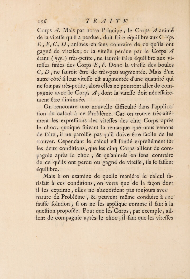 Corps A. Mais par notre Principe , le Corps A animé de la viteffe qu’il a perdue, doit faire équilibre aux C E , F y C y D y animés en fens contraire de ce qu’ils ont gagné de viteffes ; or la viteffe perdue par le Corps A étant ( hyp. ) très-petite, ne fauroit faire équilibre aux vi¬ teffes finies des Corps £,F. Donc la viteffe des boules C y D y ne fauroit être de très-peu augmentée. Mais d’un autre côté fi leur viteffe eft augmentée d’une quantité qui ne foitpas très-petite,alors elles ne pourront aller de com¬ pagnie avec le Corps A y dont la viteffe doit néceffaire- ment être diminuée. On rencontre une nouvelle difficulté dans l'applica¬ tion du calcul à ce Problème. Car on trouve très-aifé- ment les expreffions des viteffes des cinq Corps après le choc, quoique fuivant la remarque que nous venons de faire, il ne paroiffe pas qu’il doive être facile de les trouver. Cependant le calcul eft fondé expreffément fur les deux conditions, que les cinq Corps aillent de com¬ pagnie après le choc , & qu’animés en fens contraire de ce qu’ils ont perdu ou gagné de viteffe, ils fe faffent équilibre. Mais fi on examine de quelle manière le calcul fa- tisfait à ces conditions, on verra que de la façon dont il les exprime, elles ne s’accordent pas toujours avec nature du Problème , & peuvent même conduire à t.ne' fauffe folution, fi on ne les applique comme il faut à la queftion propofée. Pour que les Corps, par exemple, ail¬ lent de compagnie après le choc, il faut que les viteffes \