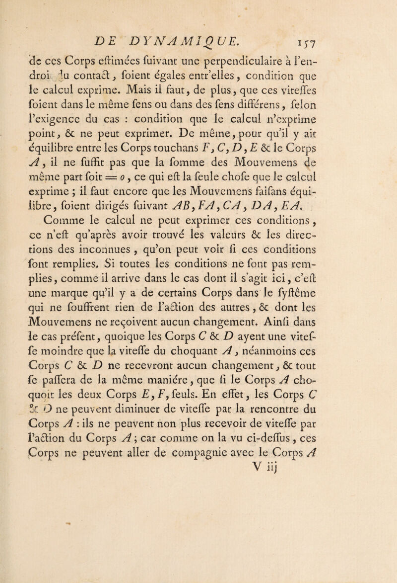 de ces Corps eftimées fuivant une perpendiculaire à Ten- aroi fe contact, foient égales entr’elles, condition que le calcul exprime. Mais il faut, de plus, que ces vit elle s foient dans le même fens ou dans des fens différons, félon l’exigence du cas : condition que le calcul n’exprime point, ôc ne peut exprimer. De même, pour qu'il y ait équilibre entre les Corps touchans F, C, £>, E & le Corps A y il ne fuffit pas que la femme des Mouvemens de même part foit = o, ce qui eft la feule chofe que le calcul exprime ; il faut encore que les Mouvemens faifans équi¬ libre, foient dirigés fuivant AB y FA y CA, DA y EA, Comme le calcul ne peut exprimer ces conditions , ce n eft qu’après avoir trouvé les valeurs & les direc¬ tions des inconnues , qu’on peut voir fi ces conditions font remplies. Si toutes les conditions ne font pas rem¬ plies, comme il arrive dans le cas dont il s'agit ici, c'eft une marque qu’il y a de certains Corps dans le fyftême qui ne fouffrent rien de l’a&ion des autres, & dont les Mouvemens ne reçoivent aucun changement. Ainfi dans le cas préfent, quoique les Corps C & D ayent une vitefi fe moindre que la viteffe du choquant A, néanmoins ces Corps C D ne recevront aucun changement ,& tout fe paffera de la même manière, que fi le Corps A cho- quoit les deux Corps £,F, feuls. En effet, les Corps C 5t D ne peuvent diminuer de viteffe par la rencontre du Corps A : ils ne peuvent non plus recevoir de viteffe par l’aâion du Corps A ; car comme on la vu ci-deffus , ces Corps ne peuvent aller de compagnie avec le Corps A