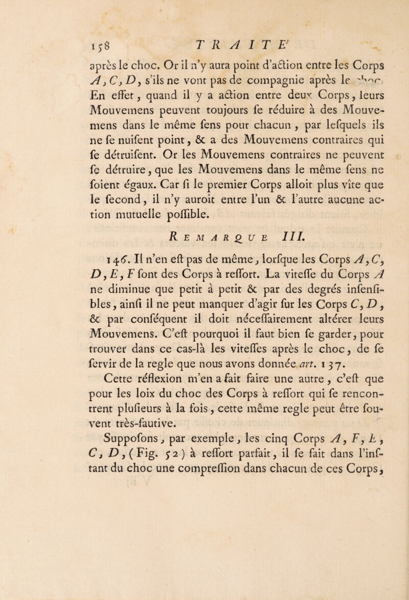 après le choc. Or il n’y aura point d’aêtion entre les Corps A , Cy D, s’ils ne vont pas de compagnie après le En effet , quand il y a aâion entre deux Corps, leurs Mouvemens peuvent toujours fe réduire à des Mouve- mens dans le même fens pour chacun , par lefquels ils ne fe nuifent point, ôc a des Mouvemens contraires qui fe détruifent. Or les Mouvemens contraires ne peuvent fe détruire, que les Mouvemens dans le même fens ne foient égaux. Car fi le premier Corps alloit plus vite que le fécond, il n’y auroit entre l’un 6c l’autre aucune ac¬ tion mutuelle poffible. Remarque III. ï 46*. Il n’en eft pas de même, lorfque les Corps A, C, D, E , F font des Corps à reffort. La viteffe du Corps A ne diminue que petit à petit 6c par des degrés infenfi- blés, ainfi il ne peut manquer d’agir fur les Corps C,D $ 6c par conféquent il doit néceffairement altérer leurs Mouvemens. C’eft pourquoi il faut bien fe garder, pour trouver dans ce cas-là les viteffes après le choc, de fe fervir de la réglé que nous avons donnée art. 1 37. Cette réflexion m’en a fait faire une autre, c’efl: que pour les loix du choc des Corps à reffort qui fe rencon¬ trent plufieurs à la fois, cette même réglé peut être fou- vent très-fautive. Suppofons, par exemple, les cinq Corps Ay F, h , Cj £>,( Fig. 52) à reffort parfait, il fe fait dans l’inf-