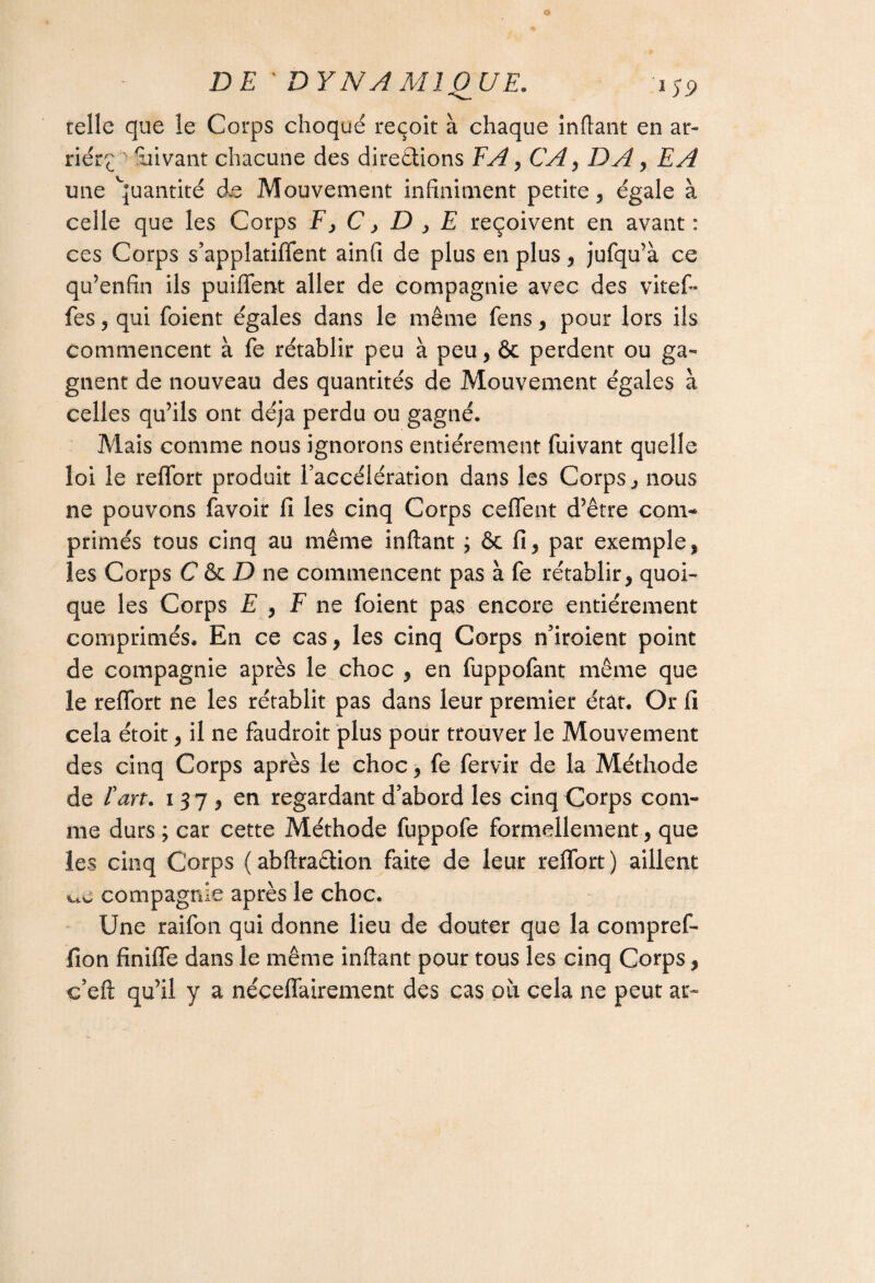 telle que le Corps choqué reçoit à chaque inftant en ar¬ riéra ' uivant chacune des directions TA, CA, DAy EA une Quantité de Mouvement infiniment petite, égale à celle que les Corps F, C > D , E reçoivent en avant : ces Corps s’applatiffent ainfi de plus en plus, jufqu’à ce qu’enfin ils puiffent aller de compagnie avec des viteft* fes, qui foient égales dans le même fens, pour lors ils commencent à fe rétablir peu à peu, & perdent ou ga¬ gnent de nouveau des quantités de Mouvement égales à celles qu’ils ont déjà perdu ou gagné. Mais comme nous ignorons entièrement fuivant quelle loi le reffbrt produit l’accélération dans les Corps, nous ne pouvons favoir fi les cinq Corps ceflent d’être com¬ primés tous cinq au même inftant ; & fi, par exemple, les Corps C <k D ne commencent pas à fe rétablir, quoi¬ que les Corps E , F ne foient pas encore entièrement comprimés. En ce cas, les cinq Corps n’iroient point de compagnie après le choc , en fuppofant même que le reflort ne les rétablit pas dans leur premier état. Or fi cela étoit, il ne faudroit plus pour trouver le Mouvement des cinq Corps après le choc, fe fervir de la Méthode de Fart. 137, en regardant d’abord les cinq Corps com¬ me durs ; car cette Méthode fuppofe formellement, que les cinq Corps ( abftraétion faite de leur relfort ) aillent ww compagnie après le choc. Une raifon qui donne lieu de douter que la compref- fion finiffe dans le même inftant pour tous les cinq Corps, c’eft qu’il y a néceftairement des cas où cela ne peut at~