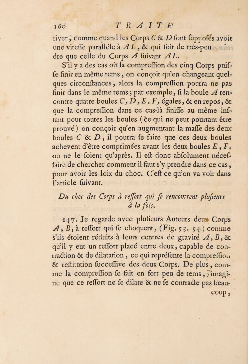 î 66 TRAIT F river , comme quand les Corps C &D font fuppofés avoir une viteffe parallèle à A L , ôc qui foit de très-peu dre que celle du Corps A fuiyant AL. S’il y a des cas ou la comprefïion des cinq Corps puif- fe finir en même tems, on conçoit qu’en changeant quel¬ ques circonftances, alors la compreffion pourra ne pas finir dans le même tems ; par exemple, fi la boule A ren¬ contre quatre boules C, D, E, F> égales, ôc en repos, ôc que la comprefïion dans ce cas-là finiffe au même infi* tant pour toutes les boules ( ce qui ne peut pourtant être prouvé ) on conçoit quen augmentant la maffe des deux boules C & Z), il pourra fe faire que ces deux boules achèvent d’être comprimées avant les deux boules £, F* ou ne le foient qu’après. Il eft donc abfolument nécef faire de chercher comment il faut s’y prendre dans ce cas, pour avoir les loix du choc. C’eft ce qu’on va voir dans l’article fuivant. Du choc des Corps à rejfort qui fe rencontrent plujieurs à la fois. 147. Je regarde avec plufieurs Auteurs dei» Corps A, B, à reffort qui fe choquent, (Fig. J3* 5:4) comme s’ils étoient réduits à leurs centres de gravité A^B^&c qu’il y eut un reffort placé entre deux, capable de con¬ traction ôc de dilatation, ce qui repréfente la compreffion ôc reftitution fuccefiive des deux Corps. De plus, com¬ me la compreffion fe fait en fort peu de tems, j’imagi¬ ne que ce reffort ne fe dilate ôc ne fe conrra&e pas beau-