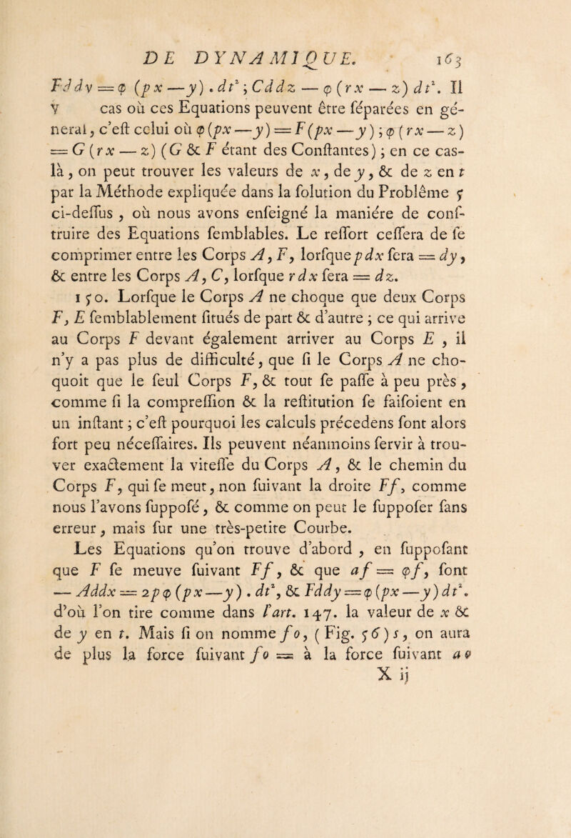 FJdv—cp (px—y) » dt1 ; Cddz — <p (r x — z) dt\ Il Y cas où ces Equations peuvent être féparées en gé¬ nérai, c’eft celui où <p [px—y) = F(px —y ) ; <p ( rx — z) — G (r x — z) ( G & F étant des Confiantes ) ; en ce cas- là , on peut trouver les valeurs de x, de y, & de z en t par la Méthode expliquée dans la folution du Problème y ci-deflus , où nous avons enfeigné la manière de conf- truire des Equations femblables. Le reffort ceffera de fe comprimer entre les Corps A, F, lorfquepdx fera = dy, & entre les Corps A, C, lorfque rdx fera — dz. 1 yo. Lorfque le Corps A ne choque que deux Corps Fy E femblablement fitués de part ôc d’autre ; ce qui arrive au Corps F devant également arriver au Corps E , il n’y a pas plus de difficulté, que fi le Corps A ne cho- quoit que le feul Corps F, ôc tout fe paffe à peu près, comme fi la compreffion & la reftitution fe faifoient en un inftant ; c’eft pourquoi les calculs précedens font alors fort peu néceffaires. Ils peuvent néanmoins fervir à trou¬ ver exadement la vitelle du Corps A, 6e le chemin du Corps F, qui fe meut, non fuivant la droite Ff> comme nous l’avons fuppofé, ôc comme on peut le fuppofer fans erreur, mais fur une très-petite Courbe, Les Equations qu’on trouve d’abord , en fuppofant que F fe meuve fuivant Ff, & que af = çf, font — Addx — 2p(p (px-—y). dt\ ôc Fddy — ç (px —y)dt\ d5où l’on tire comme dans fart. 147. la valeur de x &C de y en t. Mais lion nomme foy (Fig. $6) s, on aura de plus la force fuivant fo ™ à la force fuivant a 0 X 1)