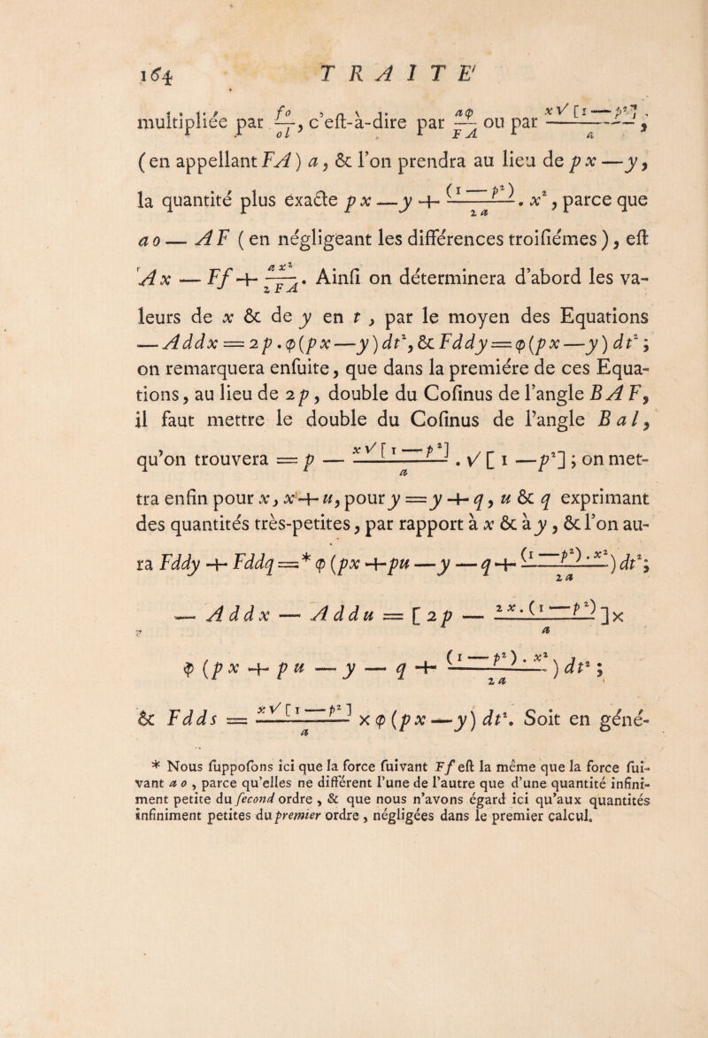 multipliée par c’eft-à-dire par ~ ou par ( en appellant FA ) a, & Ton prendra au lieu de p x —y, la quantité plus êxaéle p x —y H- xz, parce que ao — A F (en négligeant les différences troifiémes ) , efl: xV [i i,** p j A x — Ff -f- “j * on déterminera d’abord les va¬ leurs de x & de y en t > par le moyen des Equations — Addx = 2p ,<p(px—y)dtz,&cFddy = (p(px—y) dtz ; on remarquera enfuite, que dans la première de ces Equa¬ tions 5 au lieu de 2 p, double du Cofinus de l’angle BAF9 il faut mettre le double du Cofinus de l’angle B a l, y, j» ^ j qu’on trouvera — p — -—*-1 . v7 [ 1 —pz~] > on met- et tra enfin pour x> », pour^y —y -t-q, u & q exprimant des quantités très-petites, par rapport à x & à y, ôcl’on au¬ ra Fddy H- Fddq = * <p (px -hpu —y — q^r )àt%y — Addx —« A d du — [ 2 p — — il1—] x jr ^ f I _ pi \ x2 (p x ■«+» p u — y — q + --———; & füi = *^[ 1 ~x <P (/>#•—y) dt\ Soit en géné- * Nous fuppofons ici que la force fuivant Ff eft la même que la force fui- vant a o , parce qu’elles ne différent l’une de l’autre que d’une quantité infini¬ ment petite du fécond ordre , & que nous n’avons égard ici qu’aux quantités infiniment petites du premier ordre , négligées dans le premier calcul*