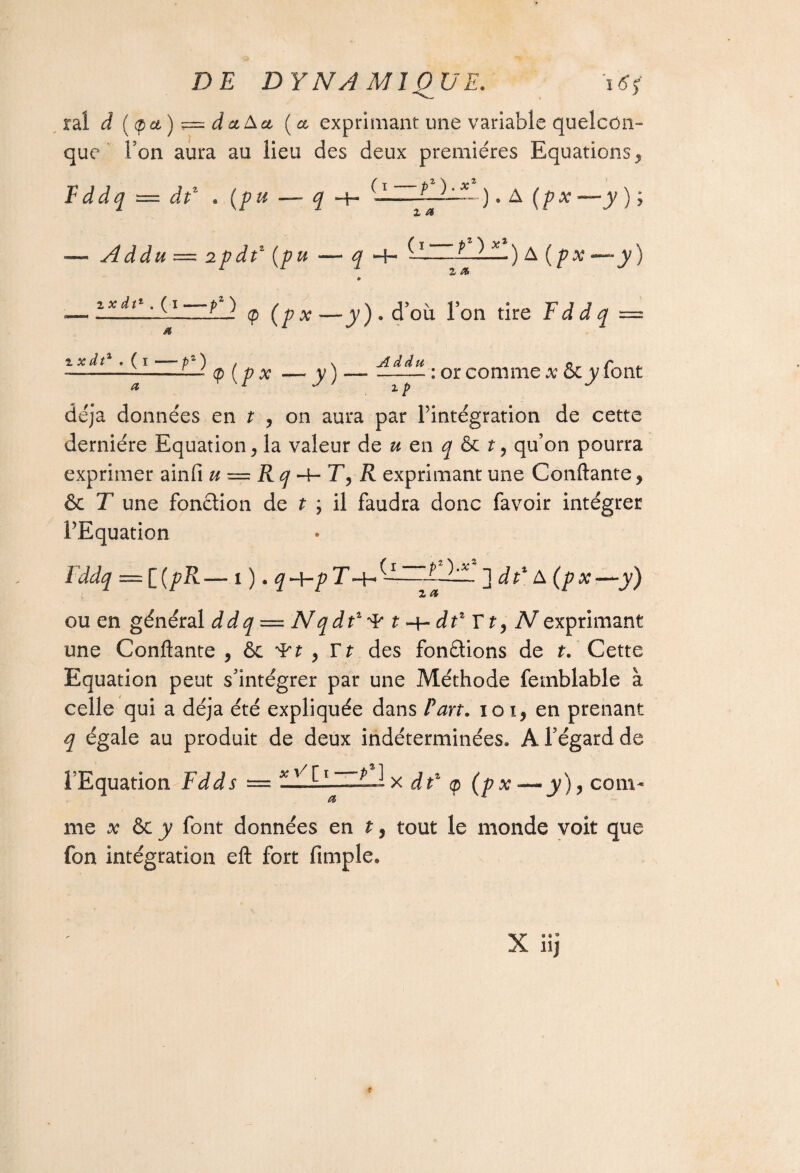 ral à (tpa) = daA et (ce exprimant une variable quelcon¬ que l’on aura au lieu des deux premières Equations, F ddq — dp « {pu — $ ~f- —). A (/?a: —jy ) ; ■— Addu — 2pdP {pu — q H- -ULOL) A{p x — y) » -— LlilL'S\~L) (p (px —jy ) . d’où. Ton tire F d d q — 1 P ^ P {p x — y) —• PLUE. : or comme x &cy font déjà données en t , on aura par l’intégration de cette dernière Equation, la valeur de u en q & t, qu’on pourra exprimer ainfi u — Rq R exprimant une Confiante, & T une fonction de t , il faudra donc favoir intégrer l’Equation iddq = i(pR— 1 ). q -\-p T -H 'x. 1 dP A (px—y) Z Æ ou en général ddq = N q dt1 ^ t dP Y t, N exprimant une Confiante , &c ^rt , Yt des fondions de t. Cette Equation peut s’intégrer par une Méthode femblable à celle qui a déjà été expliquée dans Part, io i, en prenant q égale au produit de deux indéterminées» A l’égard de l’Equation Fdds — xy/tl ~Ll x dP <p (px — y), com¬ me x & y font données en t, tout le monde voit que fon intégration eft fort Ample»
