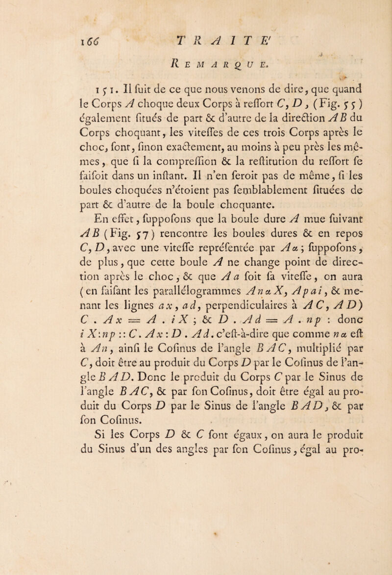 Remarque, 4 15* i. Ii luit de ce que nous venons de dire^ que quand le Corps A choque deux Corps à reffort C, D , ( Fig. y y ) également fitués de part & d’autre de la direction A B du Corps choquant, les viteffes de ces trois Corps après le choc, font, finon exactement, au moins à peu près les me¬ mes , que fi la compreffion & la reftitution du reffort fe faifoit dans un inftant. Il n’en feroit pas de même, fries boules choquées n’étoient pas femblablement fituées de part & d’autre de la boule choquante. En effet, fuppofons que la boule dure A mue fuivant AB (Fig. si) rencontre les boules dures & en repos C, D, avec une viteffe repréfentée par A a ; fuppofons , de plus, que cette boule A ne change point de direc¬ tion après le choc y & que A a foit (a viteffe, on aura ( en faifant les parallélogrammes An&X, Apai, & me¬ nant les lignes ax, ad, perpendiculaires à, AC, A D) C.Ax — A. iX;&tD.Ad = A*-np : donc i X:np :: C. A x: D . A d. c’eft- à-dire que comme n& eft à An, ainfi le Cofinus de l’angle BAC, multiplié par C, doit être au produit du Corps D par le Cofinus de l’an¬ gle B A D. Donc le produit du Corps C par le Sinus de l’angle BAC,&c par fon Cofinus , doit être égal au pro¬ duit du Corps D par le Sinus de l’angle BADj&c par fon Cofinus. Si les Corps D ôc C font égaux, on aura le produit du Sinus d’un des angles par fon Cofinus, égal au pro-