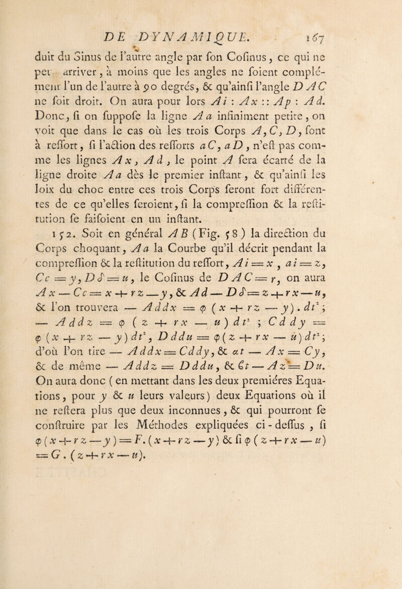 * duit du Sinus de l’autre angle par fon Cofinus , ce qui ne per arriver, à moins que les angles ne foient complé¬ ment l’un de l’autre à po degrés, & qu’ainfi l’angle D AC ne foie droit. On aura pour lors Ai : Ax :: Ap : Ad. Donc, fi on fuppofe la ligne A a infiniment petite, on voit que dans le cas ou les trois Corps A,C, Z), font à reffort, fi l’adion des refforts aC, aD , n’eft pas com¬ me les lignes A x y A d , le point A fera écarté de la ligne droite A a dès le premier inftant, ôc qu’ainfi les îoix du choc entre ces trois Corps feront fort différen¬ tes de ce qu'elles feroient, fi la compreffion ôc la refti- tution fe faifoient en un inftant. i 5:2. Soit en général AB (Fig. j8 ) la direâion du Corps choquant, A a la Courbe qu’il décrit pendant la compreffion & la reftitution du reffort, Ai — x , ai~z9 Ce — y, D<P = u, le Cofinus de D A C == r, on aura A x — Ce — x «+- y z —y, ôc Ad — Def= z~\~r x —-u9 & l’on trouvera — A ddx = <p (x *+• rz — y). dtz ; — A d d z = (p ( z -h r x — u ) d tz ; C d d y — cp (x rz -— y) dt\ D d du — cp(z + — ù) dtz ; d’où, l’on tire — A d d x = C d dy, & at — A x — Cy, ôc de même — A ddz = D ddu, ôc Ct — A z ~ D a. On aura donc ( en mettant dans les deux premières Equa¬ tions, pour y ôc u leurs valeurs) deux Equations où il ne reliera plus que deux inconnues, ôc qui pourront fe conftruire par les Méthodes expliquées ci - deffus , fi q>(x y) — F.(x~hrz~y)&Ci$(z-\-rx — u)