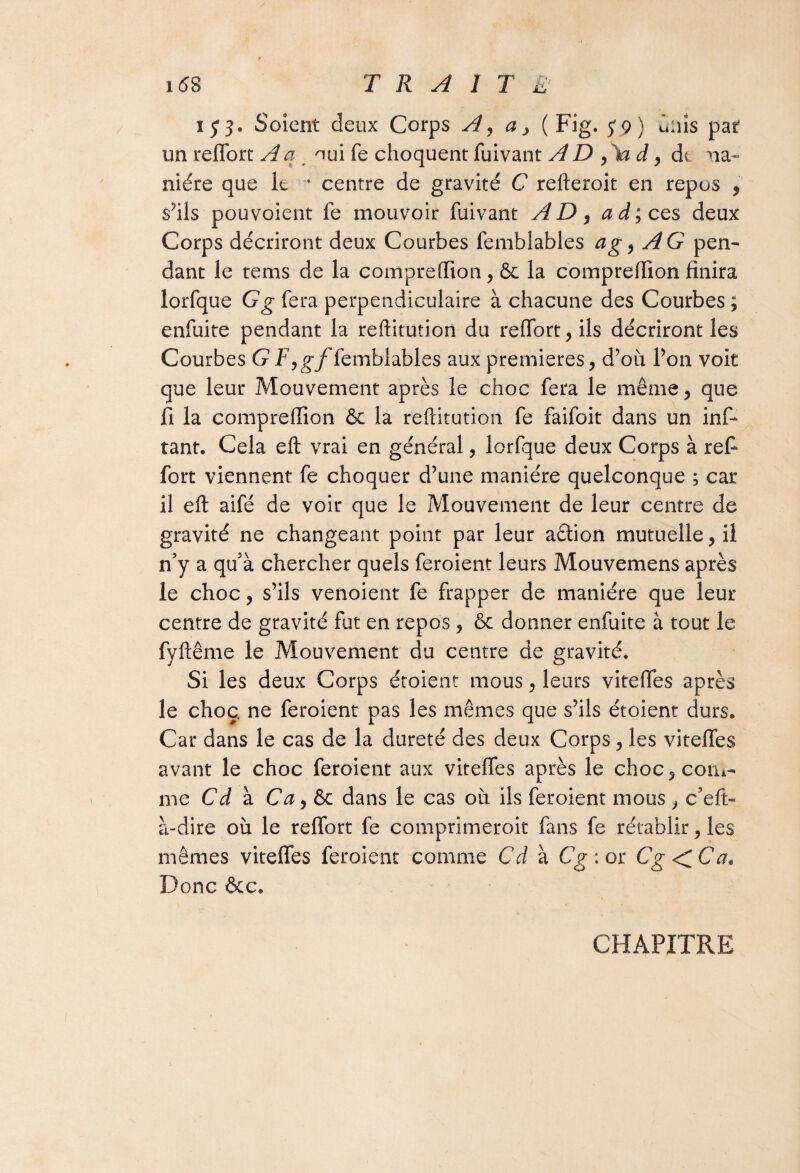 i6S TRAIT £' 153. Soient deux Corps A, a > (Fig. 5*9) dais pat un reffort A a oui fe choquent fuivant A D yXa d, de na« niére que k * centre de gravité C refteroit en repus , s?ils pou voient fe mouvoir fuivant AD, ad; ces deux Corps décriront deux Courbes femblables a g, AG pen¬ dant le tems de la compreffion, & la compreffion finira lorfque G g fera perpendiculaire à chacune des Courbes ; enfuite pendant la reftitution du reffort, ils décriront les Courbes G F,gf femblables aux premières, d’où Ton voit que leur Mouvement après le choc fera le même, que fi la compreffion & la reftitution fe faifoit dans un inf- tant. Cela eft vrai en général, lorfque deux Corps à refi- fort viennent fe choquer d’une manière quelconque ; car il eft aifé de voir que le Mouvement de leur centre de gravité ne changeant point par leur aftion mutuelle, il n’y a qu’à chercher quels feroient leurs Mouvemens après le choc, s’ils venoient fe frapper de manière que leur centre de gravité fut en repos , ôc donner enfuite à tout le fyftême le Mouvement du centre de gravité. Si les deux Corps étoient mous, leurs viteffes après le choc, ne feroient pas les mêmes que s’ils étoient durs. Car dans le cas de la dureté des deux Corps, les viteffes avant le choc feroient aux viteffes après le choc, com¬ me Cd à Ca y ôc dans le cas ou ils feroient mous , c’eft- à-dire où le reffort fe comprimerait fans fe rétablir, les mêmes viteffes feroient comme Cd à Cg : or Cg < C a. Donc ôcc. CHAPITRE