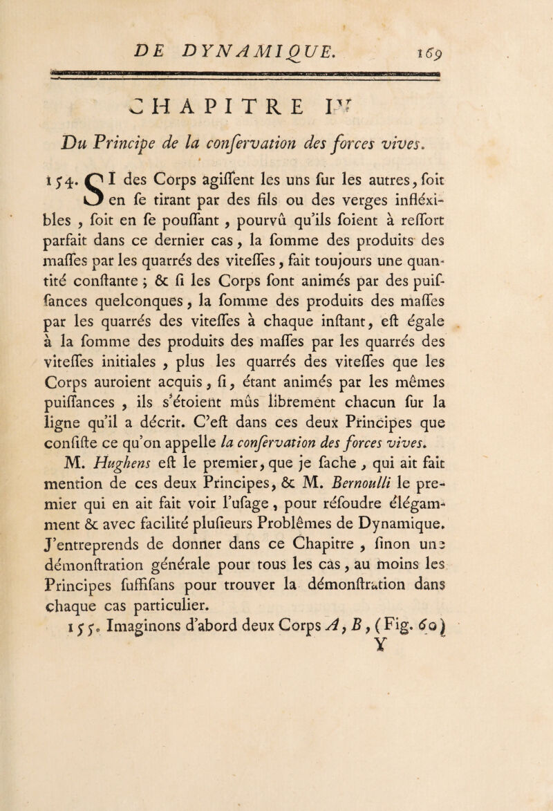 CHAPITRE PT Du Principe de la confervation des forces vives. » ... î5*4. PI des Corps agiflent les uns fur les autres,foit O en fe tirant par des fils ou des verges inflexi¬ bles , foit en fe pouflant , pourvu qu'ils foient à reiïbrt parfait dans ce dernier cas, la fomme des produits des mafles par les quarrés des vitefles, fait toujours une quan¬ tité confiante ; & fi les Corps font animés par des pu if- rances quelconques, la fomme des produits des mafles par les quarrés des vitefles à chaque inftant, eft égale à la fomme des produits des mafles par les quarrés des vitefles initiales , plus les quarrés des vitefles que les Corps auroient acquis , fi , étant animés par les mêmes puiffances , ils s’étoieftt mus librement chacun fur la ligne qu’il a décrit. C’eft dans ces deux Principes que confifte ce qu’on appelle la confervation des forces vives. M. Hughens eft le premier, que je fâche , qui ait fait mention de ces deux Principes, & M. Bernoulli le pre¬ mier qui en ait fait voir l’ufage, pour réfoudre élégam¬ ment &c avec facilité plufieurs Problèmes de Dynamique. J’entreprends de donner dans ce Chapitre , finon une dénionftration générale pour tous les cas, au moins les Principes fuffifans pour trouver la démonftrution dans chaque cas particulier. 15 p Imaginons d abord deux Corps A, B, ( Fig. 6o | Y