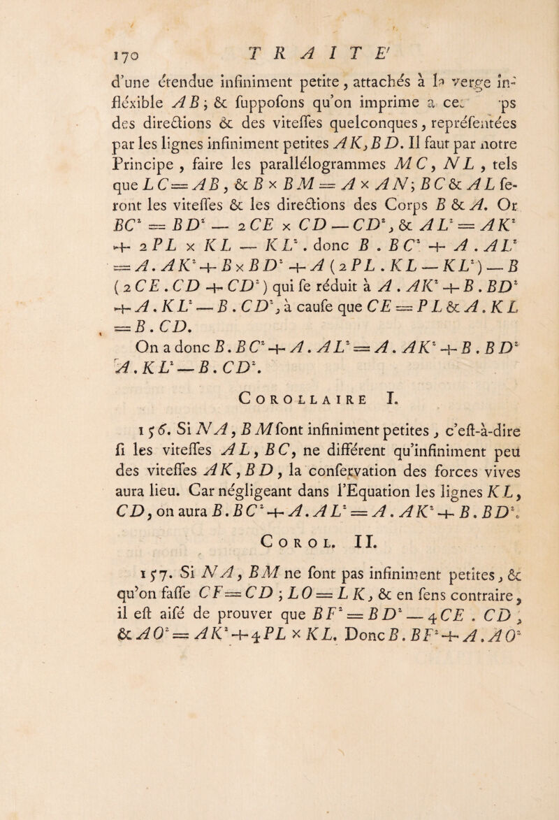d’une étendue infiniment petite, attachés à b verre in¬ flexible AB -, & fuppofons qu’on imprime ?» ce. ps des directions 6c des viteffes quelconques, repréfentées par les lignes infiniment petites AK> B D. Il faut par notre Principe , faire les parallélogrammes MC, NL , tels que LC= A B, &c B x B M — A x A N ; B C & A L fe¬ ront les viteffes & les directions des Corps B & A. Or BC* = BD* — 2 CE x CD — CD*, & AL* — AK* -f- 2 PL x KL — KL*. donc B . B C' ■+■ A . AU = A.AK*-\-BxBD*-\~A (2PL .KL — KL*) — B (2 CE. CD-h CD* ) qui fe réduit à A . AK* B . BD* ~i-A.KL* — B . CD* 3 à caufe que CE=^PL&cA.KL = B. CD. On a donc B. EC*-+-A. AL* = A. AK* -\- B .BD* rA .KL* — B. CD*. Corollaire I. 1 y 6. Si NA, B M font infiniment petites , c’eft-à-dire fi les viteffes A L, BC, ne différent qu’infiniment peu des viteffes AK, B D, la confervation des forces vives aura lieu. Car négligeant dans l’Equation les lignes KL, CD, on aura B. B C* -h A. A L* = A. A K* -h B. BD*. C o r o l. II. 1J7. Si NA, BM ne font pas infiniment petites j &c qu’on faffe CF~CD',LO = LK,&cen fens contraire, il eft aifé de prouver que B F* = B D* — q.CE . CD , &lAO*= AK*-h^PL x KL. Donc B. B F* -h A. A 0*
