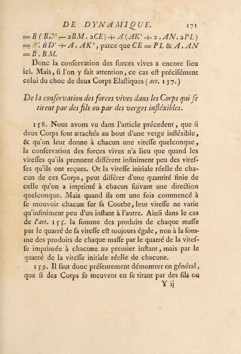= B ( ED1 — 2EM. zCE) h- A ( AIC -j- 2 . ^iV. 2PL ) == ' ED' -h 2^ « AK1, parce que CE = PL & ^iV — Ë.EM. D onc la confervation des forces vives a encore lieu ici. Mais, fi 1 on y fait attention, ce cas eft précifément celui du choc de deux Corps Elaftiques ( art. 137.) De la confervation des forces vives dans les Corps qui fe tirent par des fils ou par des verges inflexibles. 1 f8. Nous avons vu dans l’article precedent, que fi deux Corps font attachés au bout d’une verge inflexible, & qu’on leur donne à chacun une vitefle quelconque, la confervation des forces vives n’a lieu que quand les vite fies qu’ils prennent différent infiniment peu des vitef- fes qu’ils ont reçues. Or la vitefle initiale réelle de cha¬ cun de ces Corps, peut différer d’une quantité finie de celle qu’on a imprimé à chacun fuivant une direction quelconque. Mais quand ils ont une fois commencé à fe mouvoir chacun fur fa Courbe, leur vitefle ne varie qu’infiniment peu d’un mitant à l’autre. Ainfi dans le cas de Part. 13 3. la fournie des produits de chaque mafie par le quarré de fa vitefle eft toujours égale, non à la fom- me des produits de chaque mafle par le quarré de la vitef- fe imprimée à chacune au premier inftant, mais par le quarré de la vitefle initiale réelle de chacune. 1 32. Il faut donc préfentement démontrer en général, que fi des Çorps fe meuvent en fe tirant par des fils ou