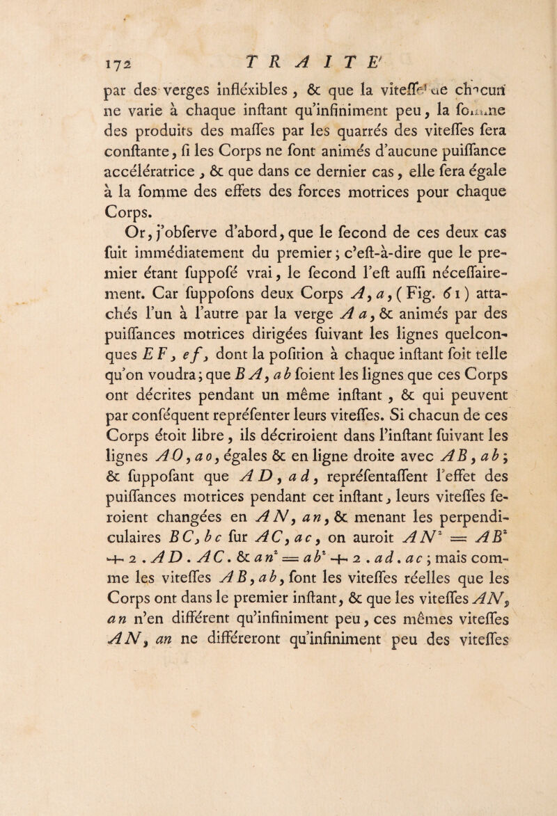 î72 TRAITE' par des verges inflexibles, & que la vitefleTué chacun ne varie à chaque inftant qu infiniment peu, la femme des produits des maffes par les quarrés des vitefles fera confiante, fi les Corps ne font animés d’aucune puiffance accélératrice , & que dans ce dernier cas, elle fera égale à la fomme des effets des forces motrices pour chaque Corps. Or, j’obferve d’abord, que le fécond de ces deux cas fuit immédiatement du premier ; c’eft-à-dire que le pre¬ mier étant fuppofé vrai, le fécond l’eft aufli néceffaire- ment. Car fuppofons deux Corps y^,^,(Fig* 61) atta¬ chés l’un à l’autre par la verge A a, & animés par des puiffances motrices dirigées fuivant les lignes quelcon¬ ques EEy ef y dont la pofition à chaque inftant foit telle qu’on voudra ; que BA,ab foient les lignes que ces Corps ont décrites pendant un même inftant , & qui peuvent par conféquent repréfenter leurs vitefles. Si chacun de ces Corps étoit libre, ils décriroient dans l’inftant fuivant les lignes AO, ao, égales & en ligne droite avec AB, a b ; & fuppofant que AD, a d, repréfentaffent l'effet des puiffances motrices pendant cet inftant, leurs vitefles fe- roient changées en A N y an,&c menant les perpendi¬ culaires BCybc fur AC,ac, on auroit ANZ — AK -h a . A D . AC. & an = ab1 -4-. 2 . a à. ac ; mais com¬ me les vitefles AB>aby font les vitefles réelles que les Corps ont dans le premier inftant, & que les vitefles AN^ an n’en différent qu’infiniment peu, ces mêmes vitefles AN, an ne différeront qu’infiniment peu des vitefles