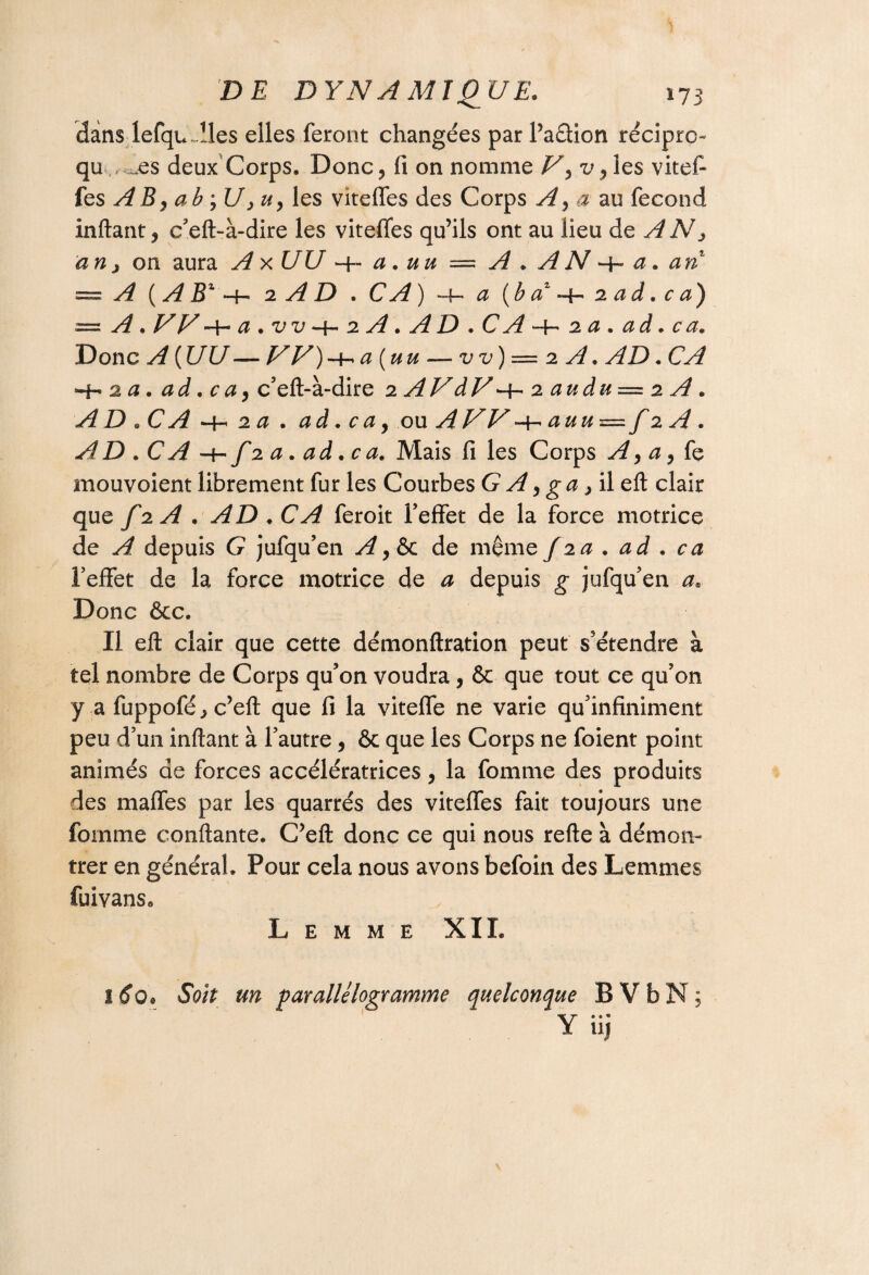 dans lefqu~!les elles feront changées par l’a&ion récipro qu .es deux Corps. Donc? fi on nomme Vy v y les vitef- ks A B, ab jU, u y les vitefles des Corps A y a au fécond inftant, c’eft-à-dire les vitefles qu’ils ont au lieu de AN y an j on aura A x UU a . uu — A . A N *+» a. an — A (A Bz -h 2 A D . CA) *•+-. a (b a* 2 ad. c a) = A.VV^ a . u u *■ 1 ■« 2 A. • Ai D • C Al * 2 a » a d • c a» Donc A ( UU — W)-^a(uu — vv) = 2 A. AD. CA ~h 2 a. ad. c a y c’eft-à-dire 2 AV dV ^ 2 audu = 2 A . AD.CA -h 2 a . ad. c a y ou A U U -4- auu=f 2 A . AD . -h/20. ad.ca. Mais fi les Corps y^, æ, fe mouvoient librement fur les Courbes G y^, g #, il eft clair que f2A. AD.CA feroit Peffet de la force motrice de A depuis G jufqu’en Ay&c de même/2a. ad . ca Peffet de la force motrice de a depuis g jufqu’en a. Donc &c. Il eft clair que cette démonftration peut s’étendre à tel nombre de Corps qu’on voudra, & que tout ce qu’on y a fuppofé^c’eft que fi la viteffe ne varie qu’infiniment peu d’un inftant à l’autre , ôc que les Corps ne foient point animés de forces accélératrices y la fomme des produits des mafles par les quarrés des vitefles fait toujours une fomme confiante. C’eft donc ce qui nous refte à démon¬ trer en général. Pour cela nous avons befoin des Lemmes fuivans0 Lemme XIL 160* Soit un parallélogramme quelconque B V b N ; Yiij