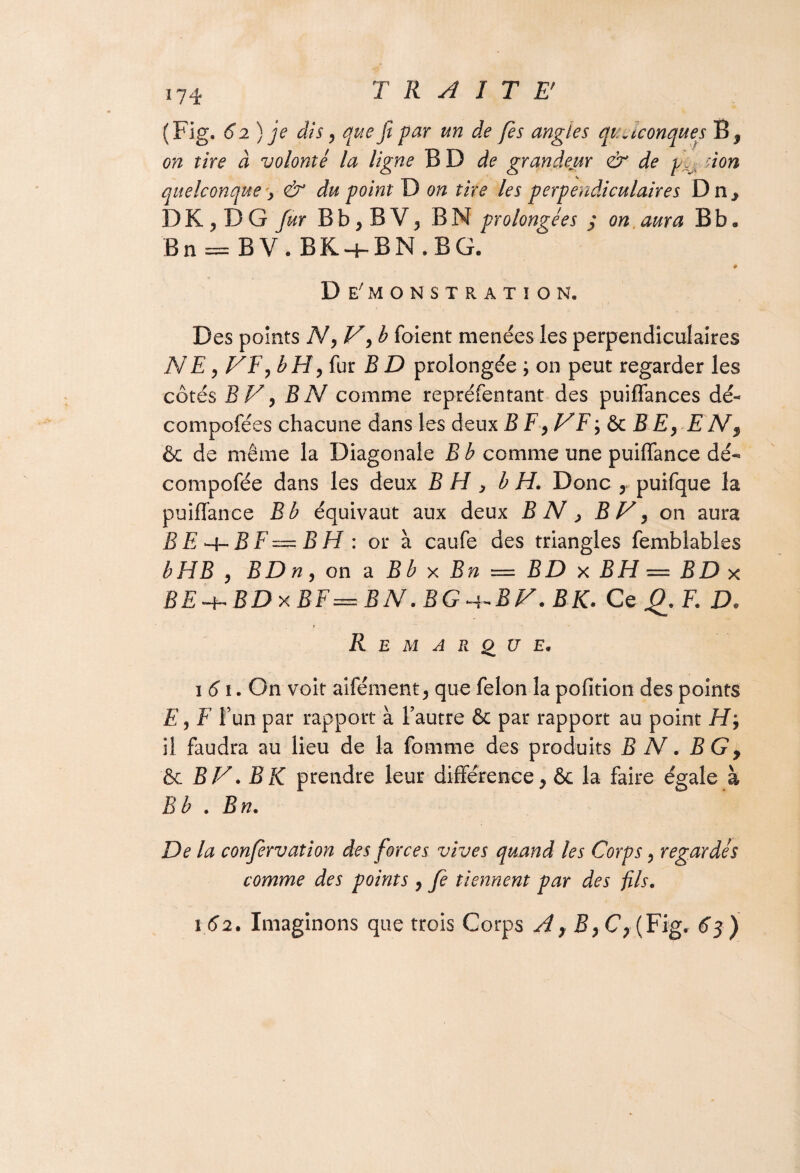 (Fig. 62) je dis y que fi par un de fies angles quelconques B* on tire à volonté la ligne BD de grandeur <& de don quelconque y & du point D on tire les perpendiculaires Dn, I)K,DG fur B b, B V, B N prolongées j on aura B b. Bn = BV. BK + BN.BG. # Démonstration, Des points N, V, b foient menées les perpendiculaires NE y VE y b H y fur B D prolongée ; on peut regarder les côtés BV y B N comme repréfentant des puiflances dé- compofées chacune dans les deux B F y VF ; & B EyE N $ & de même la Diagonale B b comme une puiffance dé- compofée dans les deux B H , b H. Donc , puifque la puiffance B b équivaut aux deux BN y BV y on aura BEa-BF—BH : or à caufe des triangles femblables b H B y BD n y on a B b x Bn — BD x BH — BD x BE + BDxBF=BN.BG + BV.BK. Ce g. F. D. ? R E M ARQUE, 161. On voit aifément, que félon la pofition des points E y F l’un par rapport à l’autre & par rapport au point H, il faudra au lieu de la fournie des produits B N. BGy & BV. B K prendre leur différence, & la faire égale à B b . Bn. De la conjervation des forces vives quand les Corps, regardés comme des points , fè tiennent par des fis. 162. Imaginons que trois Corps A, ByC>(Fig. 63 )