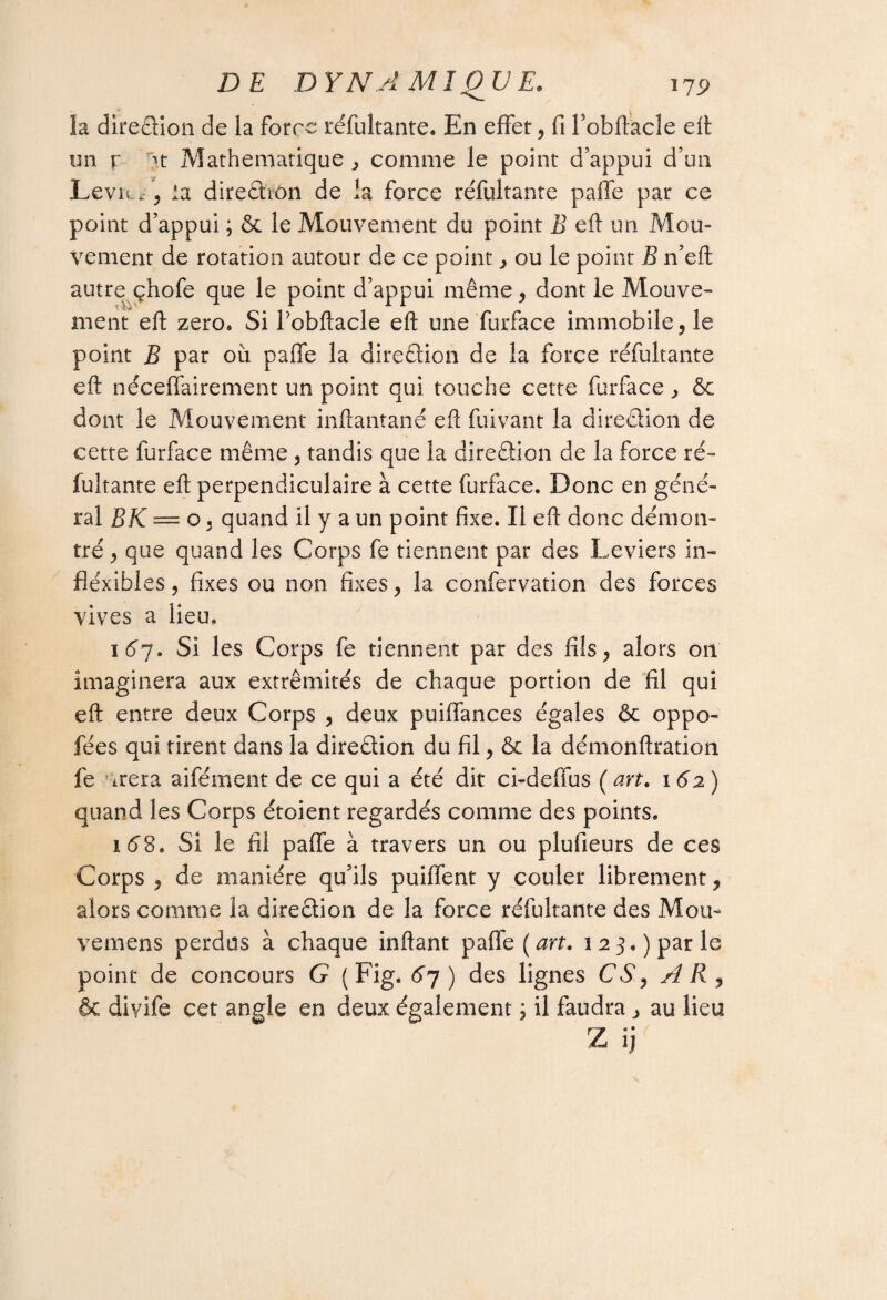 la direction de la force réfultante. En effet, fi Fobftacle eft un r >t Mathématique ^ comme le point d’appui d’un LeviL*, la direction de la force réfultante paffe par ce point d’appui ; & le Mouvement du point B eft un Mou¬ vement de rotation autour de ce point, ou le point B n’eft autre çhofe que le point d’appui même, dont le Mouve¬ ment eft zéro* Si Fobftacle eft une furface immobile ,1e point B par où paffe la direction de la force réfultante eft néceffairement un point qui touche cette furface , & dont le Mouvement inftantané eft fuivant la direction de cette furface même, tandis que la direction de la force ré¬ fultante eft perpendiculaire à cette furface. Donc en géné¬ ral B K — o, quand il y a un point fixe. Il eft donc démon¬ tré, que quand les Corps fe tiennent par des Leviers in- fléxibles, fixes ou non fixes, la confervation des forces vives a lieu, 167. Si les Corps fe tiennent par des fils, alors 011 imaginera aux extrémités de chaque portion de fil qui eft entre deux Corps , deux puiffances égales & oppo- fées qui tirent dans la direction du fil, & la démonftration fe arera aifément de ce qui a été dit ci-deffus (art. 1 62) quand les Corps étoient regardés comme des points. 1 62. Si le fil paffe à travers un ou plufieurs de ces Corps , de manière qu’ils puiffent y couler librement, alors comme la direction de la force réfultante des Mou- vemens perdus à chaque inftant paffe (art. 123.) par le point de concours G (Fig. 6 7) des lignes CS, A R , & diyife cet angle en deux également ; il faudra, au lieu Z ij<