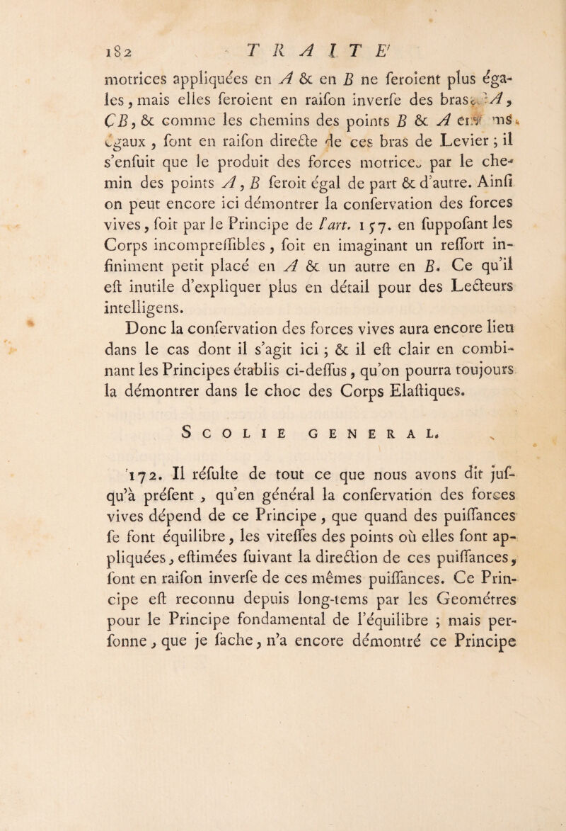 motrices appliquées en A & en R ne feroient plus éga¬ les , mais elles feroient en raifon inverfe des bras* Ivf * CB, & comme les chemins des points B & A cm mg* égaux 5 font en raifon direéte de ces bras de Levier ; il s’enfuit que le produit des forces motrice, par le che-* min des points A, B feroit égal de part & d’autre. Ainfi on peut encore ici démontrer la confervation des forces vives y foit par le Principe de Fart, 15*7. en fuppofant les Corps incompreftibles , foit en imaginant un reffort in¬ finiment petit placé en A & un autre en B. Ce qu’il eft inutile d’expliquer plus en détail pour des Lecteurs intelligens. Donc la confervation des forces vives aura encore lieu dans le cas dont il s’agit ici ; & il eft clair en combi¬ nant les Principes établis ci-deffus, qu’on pourra toujours la démontrer dans le choc des Corps Elaftiques. SCOLIE GENERAI. '172. Il réfulte de tout ce que nous avons dit juf- qu’à préfent , qu’en général la confervation des forces vives dépend de ce Principe y que quand des puiffances fe font équilibre y les viteffes des points où elles font ap¬ pliquées eftimées fuivant la direétion de ces puiffances 9 font en raifon inverfe de ces mêmes puiffances. Ce Prin¬ cipe eft reconnu depuis long-tems par les Géomètres pour le Principe fondamental de l’équilibre ; mais per¬ sonne que je fâche , n’a encore démontré ce Principe