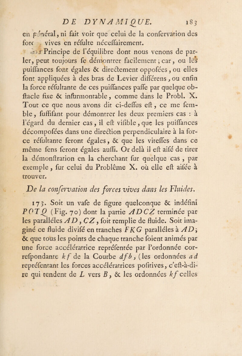 en p.-aérai, ni fait voir que celui de la confervation des fore , vives en réfulte néceffairement. *5) j Principe de l’équilibre dont nous venons de par¬ ier, peut toujours fe démontrer facilement ; car, ou lèf puiffances font égales & directement oppofées, ou elles font appliquées à des bras de Levier différens , ou enfin la force réfultante de ces puiffances paffe par quelque ob- ftacle fixe & infbrmontable, comme dans le Probl. X. Tout ce que nous avons dit ci-deffus eft, ce me fem- ble, fuffifant pour démontrer les deux premiers cas : à l’égard du dernier cas , il eft vififale, que les puiffances décompofées dans une direction perpendiculaire à la for¬ ce réfultante feront égales, & que les viteffes dans ce même fens feront égales auili. Or delà il eft aifé de tirer la démonftration en la cherchant fur quelque cas , par exemple, fur celui du Problème X. où elle eft aifée à trouver. De la confervation des forces vives dans les Fluides. 173. Soit un vafe de figure quelconque Se indéfini POTQ (Fig, 70) dont la partie ADCZ terminée par les parallèles A D , CZ, foit remplie de fluide. Soit ima¬ giné ce fluide divifé en tranches F KG parallèles à AD ; ôc que tous les points de chaque tranche foient animés par une force accélératrice repréfentée par l’ordonnée cor- refpondante kf de la Courbe dfb, (les ordonnées ad repréfentant les forces accélératrices pofttives, c’eft-à-di- re qui tendent de L vers B, Sc les ordonnées kf celles