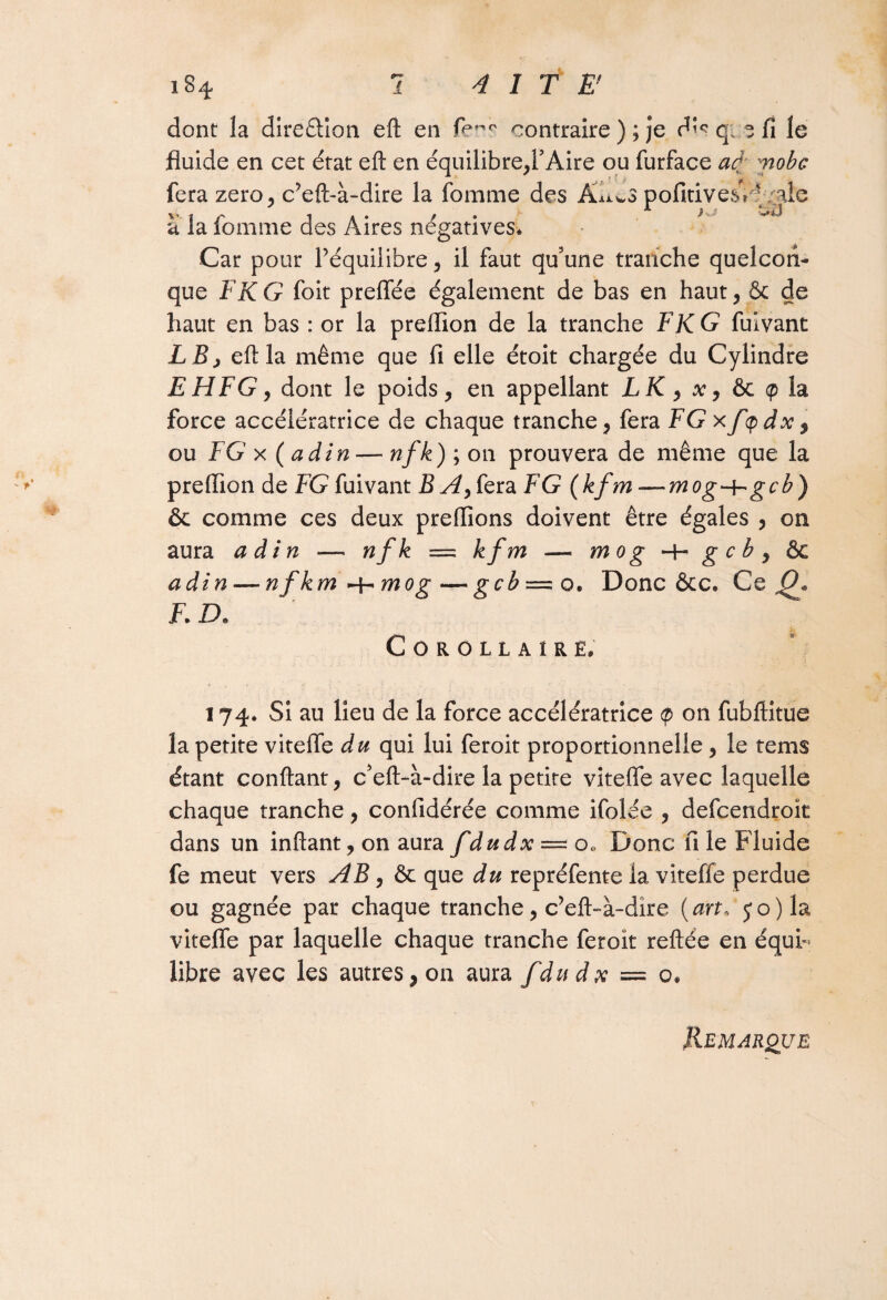 dont la direêiion eft en contraire ) ; je dî<? q„ ? fi le fluide en cet état eft en équilibre,FAire ou furface ad; mobc fera zéro, c?eft-à-dire la fomme des Â^wS pofitivesV ' ale a la fomme des Aires négatives. Car pour Péquiiibre, il faut qu'une tranche quelcon¬ que F K G foit prelfée également de bas en haut, & de haut en bas : or la preiïion de la tranche F KG fuivant LB> eft la même que fi elle étoit chargée du Cylindre EHFG, dont le poids, en appellant LK, x, &c <p la force accélératrice de chaque tranche, fera FG xfqdx, ou F G x ( ad in — nfk)\ on prouvera de même que la preflion de FG fuivant B A, fera F G (kfm—mog~bgcb) & comme ces deux preffions doivent être égales , on aura adin — nfk = kfm — mog -h g c b , ôc adin — nf km -^mog — gcb =. o. Donc ôcc. Ce Q» F. D* Corollaire. i 74. Si au lieu de la force accélératrice <p on fubftitue la petite vitefle du qui lui feroit proportionnelle, le tems étant confiant, c'eft-à-dire la petite vitefle avec laquelle chaque tranche, confidérée comme ifolée , defcendroït dans un inftant, on aura fdudx = o. Donc fi le Fluide fe meut vers AB, & que du repréfente la viteffe perdue ou gagnée par chaque tranche, c’eft-à-dîre {art, 5*0) la vitefle par laquelle chaque tranche feroît reliée en équi¬ libre avec les autres, 011 aura f du dx — o. Remarque