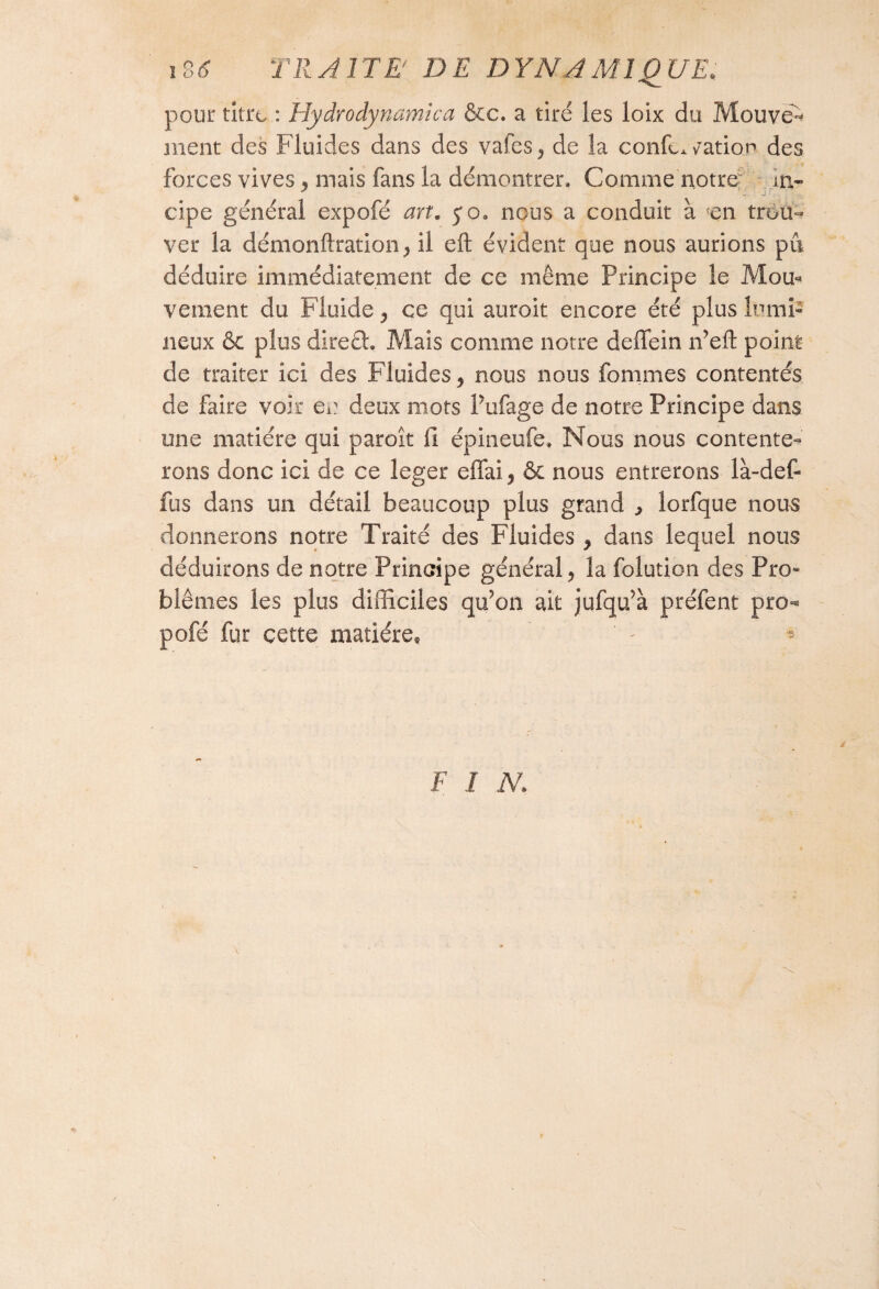 io6 TRAITE' DE DYNAMIQUE* pour titre : Hydrodynamica &c. a tiré les loix du Mouven ment des Fluides dans des vafes^ de la conC* cation des forces vives ^ mais fans la démontrer» Comme notre- iti- cipe général expofé art. 5*0» nous a conduit à fen trou¬ ver la démonftration, il eft évident que nous aurions pu déduire immédiatement de ce même Principe le Mou¬ vement du Fluide > ce qui auroit encore été plus lumi¬ neux & plus direct. Mais comme notre deffein n’eft point de traiter ici des Fluides 9 nous nous fommes contentés de faire voir en deux mots Pufage de notre Principe dans une matière qui par oit 11 épineufe» Nous nous contente¬ rons donc ici de ce leger effai 5 & nous entrerons là-def- fus dans un détail beaucoup plus grand ^ lorfque nous donnerons notre Traité des Fluides > dans lequel nous déduirons de notre Principe général, la folution des Pro» blêmes les plus difficiles qu?on ait jufqu’à préfent pro-* pofé fur cette matière, * *