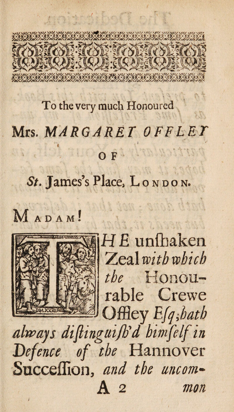 < wmK hMiM'M y/x y/x y« y'4 y <£ sy/x y/x y/x y/x y/x y/x y/x y /x y/x y /x y /x y/x y/x y/x y/x y/x To the very much Honoured Mrs. MARGARET OFFLET OF St. James’s Place3 London. Mad A M ! I H E unfhaken Zeal with which the Honou¬ rable Crewe Offiey EJqihath always diflingiiiftid himfelf in Defence of the Hannover Succeffion, and the uncom« A 2 moil i
