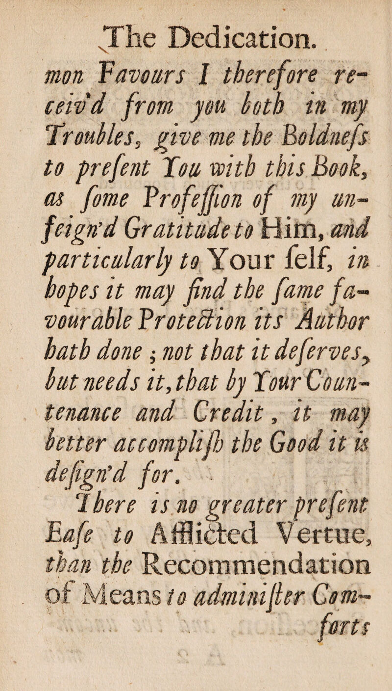 mon Yavours I therefore re¬ ceiv'd from you both in my Troubles, give me the Boldnefs to prefent Ton with this Book, as fome Brofejjion of my un- feign’d Gratitude to Him, and particularly to Your felf, in hopes it may find the fame fa¬ vourable Broteffiion its Author hath done; not that it defervesy but needs it, that by Tour Coun¬ tenance and Credit, it may better accomplifij the Good it is defign’d for. There is no greater prefent Eafe to Afflicted Vertne, than the Recommendation of Means to adminifier Com¬ forts