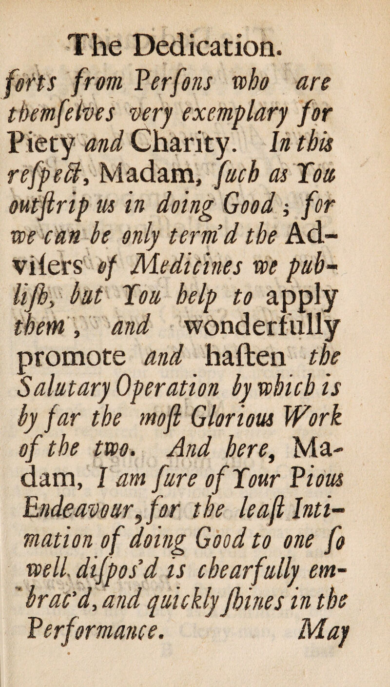 (efts from Perfons who are tbemfelves very exemplary for Piety and Charity. In this refpeft, Madam, fuch as Tow outflrip us in doing Good; for we can be only termd the Ad- viiers of Medicines we pub- lift), but Tow help to apply them, and wonderfully promote and haften the Salutary Operation by which is by far the mofi Glorious Work of the two. And here, Ma¬ dam, I am fure of Tour Pious Endeavour, for the leaf Inti¬ mation of doing Good to one fo well, difpos’d is c hear fully em- ’ brac'd, and quickly ftines in the Performance. May