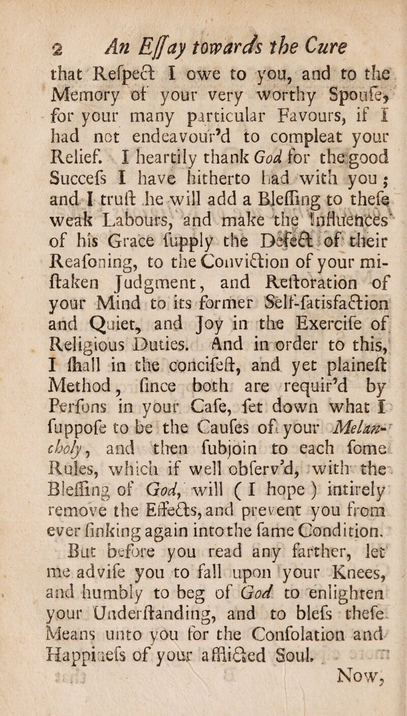 that Refpeft I owe to you, and to the Memory of your very worthy Spouie* for your many particular Favours, if I had not endeavour’d to compleat your Relief. I heartily thank God for the good Succefs I have hitherto had with you ; and I truft he will add a BJeffing to thefe weak Labours, and make the Influences' of his Grace fuppiy the Deleft of their Reafoning, to the Conviftion of your mi- ftaken Judgment, and Restoration of your Mind to its former Self-fatisfaftion and Quiet, and Joy in the Exercife of Religious Duties. And in order to this, I ftiall in the concifeft, and yet plaineft Method, fince both are requir’d by Perfons in your Cafe, fet down what I fuppofe to be the Caufes of your Melan¬ choly, and then fubjoin to each feme Rules, which if well obferv’d, with the Bleffing of God, will ( I hope ) intirely remove the Effefts,and prevent you from ever finking again into the fame Condition, But before you read any farther, let me advife you to fall upon your Knees, and humbly to beg of God to enlighten your Uaderlianding, and to blefs thefe Means unto you for the Confolation and Happiaefs of your afflifted Soul Now, *