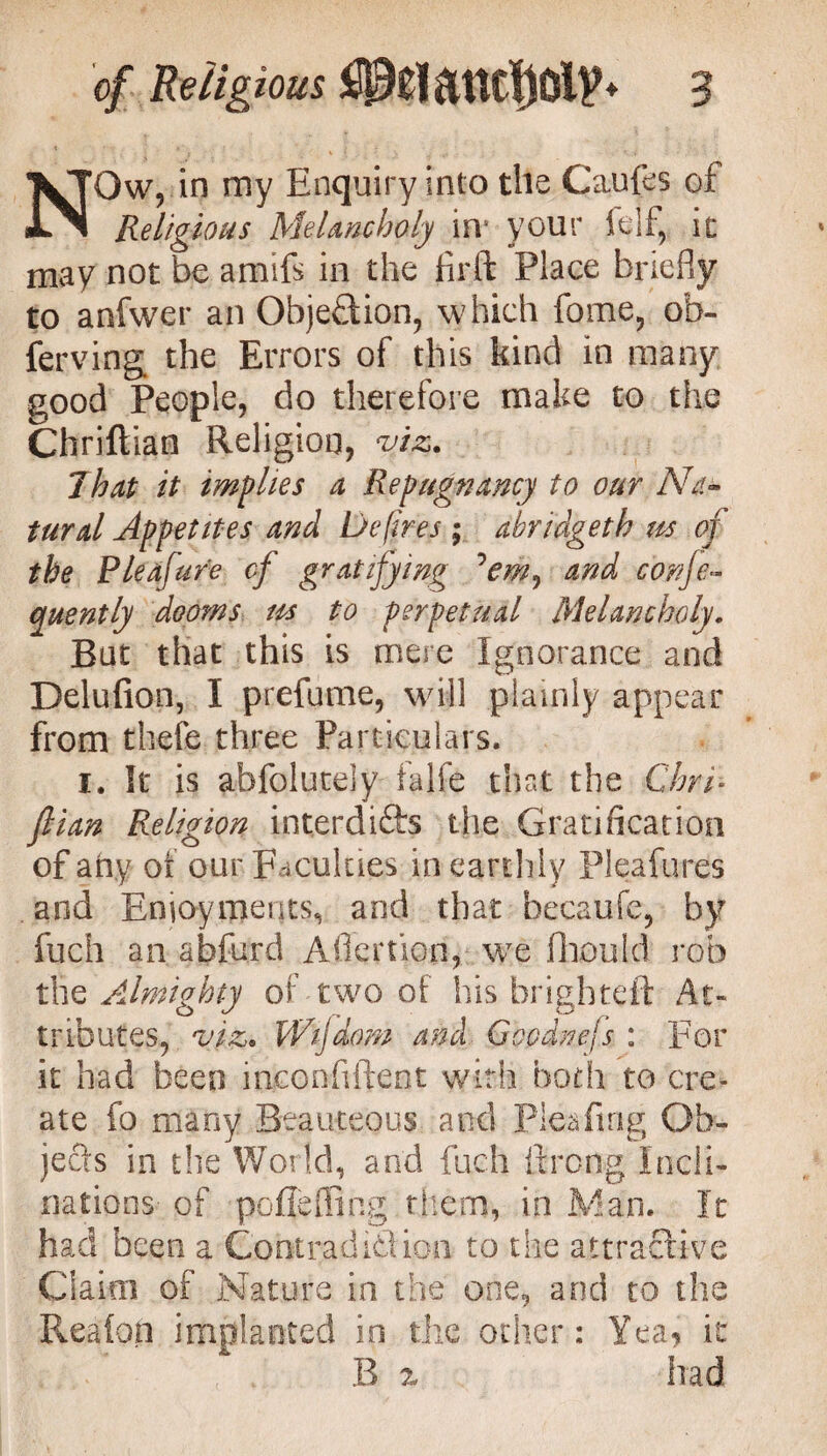 NOw, in my Enquiry into the Caufes of Religious Melancholy in# your ft If, it may not be amifs in the firft Place briefly to anfwer an Objection, which fome, ob¬ serving the Errors of this kind in many good People, do therefore make to the Chriftian Religion, viz. That it implies a Repugnancy to our Na°> turd Appetites and Defires ; abridgeth us of the Pleafure of gratifying and conje- quently dooms us to perpetual Melancholy. But that this is mere Ignorance and Delufion, I prefume, will plainly appear from theft three Particulars. i. It is abfolutely falfe that the ChrR fiian Religion interdi&s the Gratification of any of our Faculties in earthly Pleafures and Enjoyments, and that hecaufe, by fuch an abfurd Aflertion, we fhould rob tlie AJmighty of two of his brighteft At¬ tributes, viz. Wifdom and Goodnejs : For it had been inconfiftent with both to cre¬ ate fo many Beauteous and Pleafing Ob¬ jects in the World, and fuch fircng Incli¬ nations- of poflefling them, in Man. It had been a Cobtradi&ioa to the attractive Claim of Nature in the one, and to the Reafon implanted in the other: Yea, it B % had