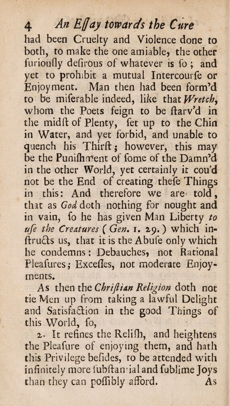 had been Cruelty and Violence done to both, to make the one amiable, the other furioufly defirous of whatever is fo ; and yet to prohibit a mutual Intercourfe or Enjoyment. Man then had been form’d to be miferable indeed, like that Wretch, whom the Poets feign to be ftarv’d in the midft of Plenty, fet up to the Chin in Water, and yet forbid, and unable to quench his Thirft; however, this may be the Punifhrtfent of fome of the Damn’d in the other World, yet certainly it cou’d not be the End of creating thefe Things in this: And therefore we are told, that as God doth nothing for nought and in vain, fo he has given Man Liberty to ufe the Creatures ( Gen. i. 29.) which in- ftructs us, that it is the Abufe only which he condemns: Debauches, not Rational Pleafures,* Excefles, not moderate Enjoy¬ ments. As then the Chriftian Religion doth not tie Men up from taking a lawful Delight and Satisfaction in the good Things of this World, fo, 2. It refines the Relifh, and heightens the Pleafure of enjoying them, and hath this Privilege befides, to be attended with infinitely more fubftanfial and fublime Joys than they can poflibly afford. As