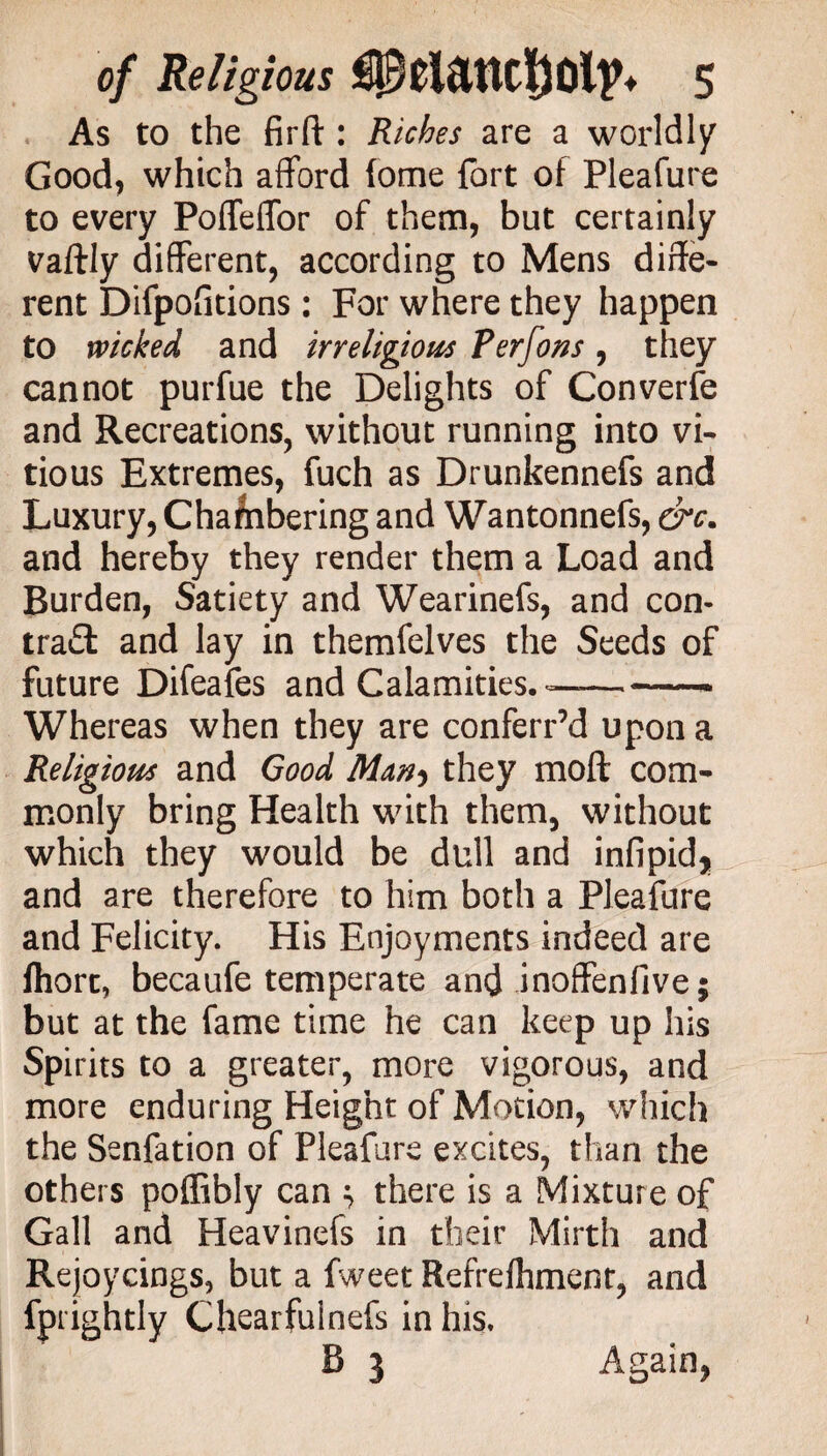 As to the firfi;: Riches are a worldly Good, which afford fome fort of Pleafure to every PofTeffor of them, but certainly vaftly different, according to Mens diffe¬ rent Difpofitions: For where they happen to wicked and irreligious Perfons, they cannot purfue the Delights of Converge and Recreations, without running into vi* tious Extremes, fuch as Drunkennefs and Luxury, Chalnbering and Wantonnefs, &c. and hereby they render them a Load and Burden, Satiety and Wearinefs, and con- tra£l and lay in themfelves the Seeds of future Difeafes and Calamities. —-- Whereas when they are conferred upon a Religious and Good they moft com* monly bring Health with them, without which they would be dull and infipid* and are therefore to him both a Pleafure and Felicity. His Enjoyments indeed are fhort, becaufe temperate and inoffenfive; but at the fame time he can keep up his Spirits to a greater, more vigorous, and more enduring Height of Motion, which the Senfation of Pleafure excites, than the others poffibly can ; there is a Mixture of Gall and Heavinefs in their Mirth and Rejoycings, but a fweet Refrefhmem, and fprightly Chearfuinefs in his. B 3 Again,